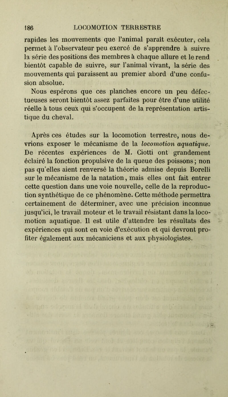 rapides les mouvements que l’animal paraît exécuter, cela permet à l’observateur peu exercé de s’apprendre à suivre la série des positions des membres à chaque allure et le rend bientôt capable de suivre, sur l’animal vivant, la série des mouvements qui paraissent au premier abord d’une confu- sion absolue. Nous espérons que ces planches encore un peu défec- tueuses seront bientôt assez parfaites pour être d’une utilité réelle à tous ceux qui s’occupent de la représentation artis- tique du cheval. Après ces études sur la locomotion terrestre, nous de- vrions exposer le mécanisme de la locomotion aquatique. De récentes expériences de M. Ciotti ont grandement éclairé la fonction propulsive de la queue des poissons ; non pas qu’elles aient renversé la théorie admise depuis Borelli sur le mécanisme de la natation, mais elles ont fait entrer cette question dans une voie nouvelle, celle de la reproduc- tion synthétique de ce phénomène. Cette méthode permettra certainement de déterminer, avec une précision inconnue jusqu’ici, le travail moteur et le travail résistant dans la loco- motion aquatique. Il est utile d’attendre les résultats des expériences qui sont en voie d’exécution et qui devront pro- fiter également aux mécaniciens et aux physiologistes.