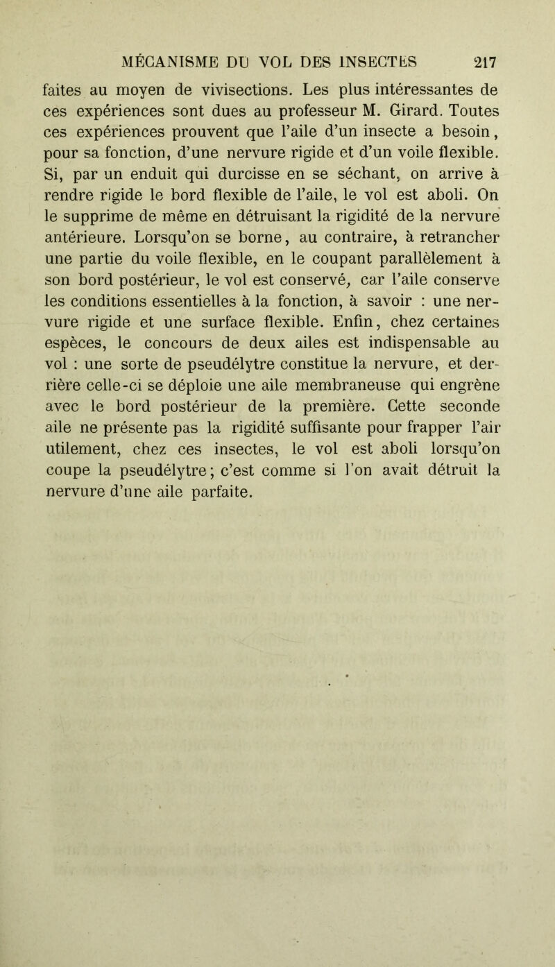 faites au moyen de vivisections. Les plus intéressantes de ces expériences sont dues au professeur M. Girard. Toutes ces expériences prouvent que l’aile d’un insecte a besoin, pour sa fonction, d’une nervure rigide et d’un voile flexible. Si, par un enduit qui durcisse en se séchant, on arrive à rendre rigide le bord flexible de l’aile, le vol est aboli. On le supprime de même en détruisant la rigidité de la nervure antérieure. Lorsqu’on se borne, au contraire, à retrancher une partie du voile flexible, en le coupant parallèlement à son bord postérieur, le vol est conservé, car l’aile conserve les conditions essentielles à la fonction, à savoir : une ner- vure rigide et une surface flexible. Enfin, chez certaines espèces, le concours de deux ailes est indispensable au vol : une sorte de pseudélytre constitue la nervure, et der- rière celle-ci se déploie une aile membraneuse qui engrène avec le bord postérieur de la première. Cette seconde aile ne présente pas la rigidité suffisante pour frapper l’air utilement, chez ces insectes, le vol est aboli lorsqu’on coupe la pseudélytre; c’est comme si l’on avait détruit la nervure d’une aile parfaite.