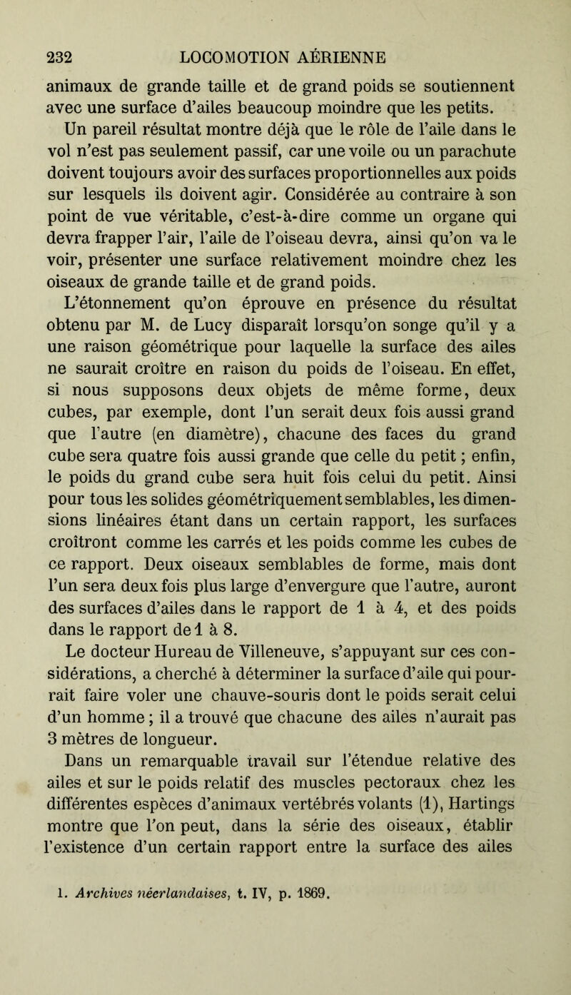 animaux de grande taille et de grand poids se soutiennent avec une surface d’ailes beaucoup moindre que les petits. Un pareil résultat montre déjà que le rôle de l’aile dans le vol n’est pas seulement passif, car une voile ou un parachute doivent toujours avoir des surfaces proportionnelles aux poids sur lesquels ils doivent agir. Considérée au contraire à son point de vue véritable, c’est-à-dire comme un organe qui devra frapper l’air, l’aile de l’oiseau devra, ainsi qu’on va le voir, présenter une surface relativement moindre chez les oiseaux de grande taille et de grand poids. L’étonnement qu’on éprouve en présence du résultat obtenu par M. de Lucy disparaît lorsqu’on songe qu’il y a une raison géométrique pour laquelle la surface des ailes ne saurait croître en raison du poids de l’oiseau. En effet, si nous supposons deux objets de même forme, deux cubes, par exemple, dont l’un serait deux fois aussi grand que l’autre (en diamètre), chacune des faces du grand cube sera quatre fois aussi grande que celle du petit ; enfin, le poids du grand cube sera huit fois celui du petit. Ainsi pour tous les solides géométriquement semblables, les dimen- sions linéaires étant dans un certain rapport, les surfaces croîtront comme les carrés et les poids comme les cubes de ce rapport. Deux oiseaux semblables de forme, mais dont l’un sera deux fois plus large d’envergure que l’autre, auront des surfaces d’ailes dans le rapport de 1 à 4, et des poids dans le rapport de 1 à 8. Le docteur Hureau de Villeneuve, s’appuyant sur ces con- sidérations, a cherché à déterminer la surface d’aile qui pour- rait faire voler une chauve-souris dont le poids serait celui d’un homme ; il a trouvé que chacune des ailes n’aurait pas 3 mètres de longueur. Dans un remarquable travail sur l’étendue relative des ailes et sur le poids relatif des muscles pectoraux chez les différentes espèces d’animaux vertébrés volants (1), Hartings montre que l’on peut, dans la série des oiseaux, établir l’existence d’un certain rapport entre la surface des ailes 1. Archives néerlandaises, t. IV, p. 1869.