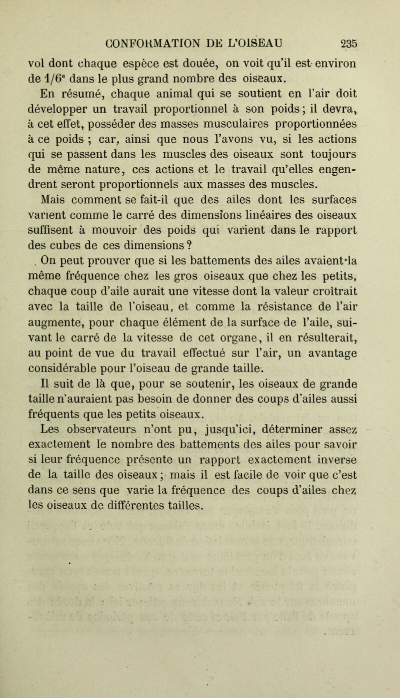 vol dont chaque espèce est douée, on voit qu’il est environ de 1 /6e dans le plus grand nombre des oiseaux. En résumé, chaque animal qui se soutient en l’air doit développer un travail proportionnel à son poids ; il devra, à cet effet, posséder des masses musculaires proportionnées à ce poids ; car, ainsi que nous l’avons vu, si les actions qui se passent dans les muscles des oiseaux sont toujours de même nature, ces actions et le travail qu’elles engen- drent seront proportionnels aux masses des muscles. Mais comment se fait-il que des ailes dont les surfaces varient comme le carré des dimensions linéaires des oiseaux suffisent à mouvoir des poids qui varient dans le rapport des cubes de ces dimensions ? . On peut prouver que si les battements des ailes avaient*la même fréquence chez les gros oiseaux que chez les petits, chaque coup d’aile aurait une vitesse dont la valeur croîtrait avec la taille de l’oiseau, et comme la résistance de l’air augmente, pour chaque élément de la surface de l’aile, sui- vant le carré de la vitesse de cet organe, il en résulterait, au point de vue du travail effectué sur l’air, un avantage considérable pour l’oiseau de grande taille. Il suit de là que, pour se soutenir, les oiseaux de grande taille n’auraient pas besoin de donner des coups d’ailes aussi fréquents que les petits oiseaux. Les observateurs n’ont pu, jusqu’ici, déterminer assez exactement le nombre des battements des ailes pour savoir si leur fréquence présente un rapport exactement inverse de la taille des oiseaux ; mais il est facile de voir que c’est dans ce sens que varie la fréquence des coups d’ailes chez les oiseaux de différentes tailles.