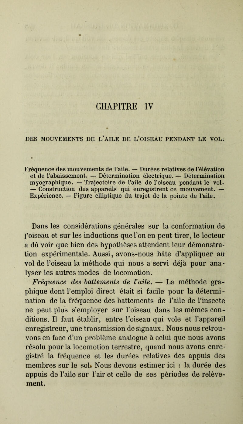 CHAPITRE IV DES MOUVEMENTS DE L’AILE DE L’OISEAU PENDANT LE VOL. Fréquence des mouvements de l’aile. — Durées relatives de l’élévation et de l’abaissement. — Détermination électrique. — Détermination myographique. — Trajectoire de l’aile de l’oiseau pendant le vol. — Construction des appareils qui enregistrent ce mouvement. — Expérience. — Figure elliptique du trajet de la pointe de l’aile. Dans les considérations générales sur la conformation de l’oiseau et sur les inductions que l’on en peut tirer, le lecteur a dû voir que bien des hypothèses attendent leur démonstra- tion expérimentale. Aussi, avons-nous hâte d’appliquer au vol de l’oiseau la méthode qui nous a servi déjà pour ana- lyser les autres modes de locomotion. Fréquence des battements de l'aile. — La méthode gra- phique dont l’emploi direct était si facile pour la détermi- nation de la fréquence des battements de l’aile de l’insecte ne peut plus s’employer sur l'oiseau dans les mêmes con- ditions. Il faut établir, entre l'oiseau qui vole et l’appareil enregistreur, une transmission de signaux. Nous nous retrou- vons en face d’un problème analogue à celui que nous avons résolu pour la locomotion terrestre, quand nous avons enre- gistré la fréquence et les durées relatives des appuis des membres sur le sol* Nous devons estimer ici : la durée des appuis de l’aile sur l’air et celle de ses périodes de relève- ment.