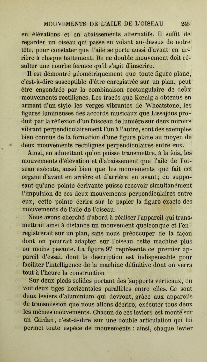 en élévations et en abaissements alternatifs. Il suffit de regarder un oiseau qui passe en volant au-dessus de notre tête, pour constater que T aile se porte aussi d’avant en ar- rière à chaque battement. De ce double mouvement doit ré- sulter une courbe fermée qu’il s’agit d’inscrire. Il est démontré géométriquement que toute figure plane, c’est-à-dire susceptible d’être enregistrée sur un plan, peut être engendrée par la combinaison rectangulaire de deux mouvements rectilignes. Les tracés que Kœnig a obtenus en armant d’un style les verges vibrantes de Wheatstone, les figures lumineuses des accords musicaux que Lissajous pro- duit par la réflexion d’un faisceau de lumière sur deux miroirs vibrant perpendiculairement l’un à l’autre, sont des exemples bien connus de la formation d’une figure plane au moyen de deux mouvements rectilignes perpendiculaires entre eux. Ainsi, en admettant qu’on puisse transmettre, à la fois, les mouvements d’élévation et d’abaissement que l’aile de l’oi- seau exécute, aussi bien que les mouvements que fait cet organe d’avant en arrière et d’arrière en avant ; en suppo- sant qu’une pointe écrivante puisse recevoir simultanément l’impulsion de ces deux mouvements perpendiculaires entre eux, cette pointe écrira sur le papier la figure exacte des mouvements de l’aile de l’oiseau. Nous avons Gherché d’abord à réaliser l’appareil qui trans- mettrait ainsi à distance un mouvement quelconque et l’en- registrerait sur un plan, sans nous préoccuper de la façon dont on pourrait adapter sur l’oiseau cette machine plus ou moins pesante. La figure 97 représente ce premier ap- pareil d’essai, dont la description est indispensable pour faciliter l’intelligence de la machine définitive dont on verra tout à l’heure la construction Sur deux pieds solides portant des supports verticaux, on voit deux tiges horizontales parallèles entre elles. Ce sont deux leviers d’aluminium qui devront, grâce aux appareils de transmission que nous allons décrire, exécuter tous deux les mêmes mouvements. Chacun de ces leviers est monté'sur un Cardan, c’est-à-dire sur une double articulation qui lui permet toute espèce de mouvements : ainsi, chaque levier