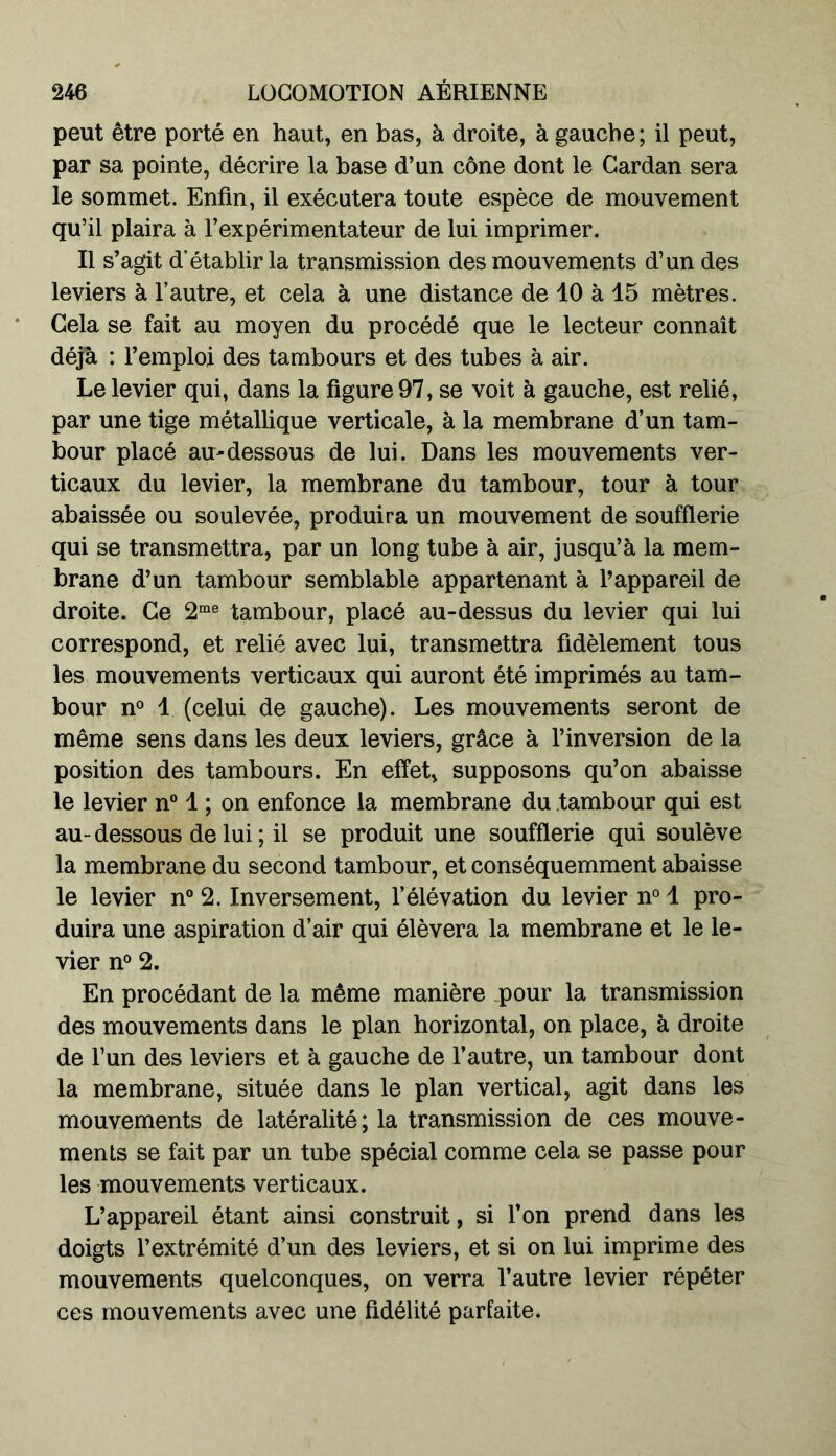 peut être porté en haut, en bas, à droite, à gauche ; il peut, par sa pointe, décrire la base d’un cône dont le Cardan sera le sommet. Enfin, il exécutera toute espèce de mouvement qu’il plaira à l’expérimentateur de lui imprimer. Il s’agit d’établir la transmission des mouvements d’un des leviers à l’autre, et cela à une distance de 10 à 15 mètres. Cela se fait au moyen du procédé que le lecteur connaît déjà : l’emploi des tambours et des tubes à air. Le levier qui, dans la figure 97, se voit à gauche, est relié, par une tige métallique verticale, à la membrane d’un tam- bour placé au-dessous de lui. Dans les mouvements ver- ticaux du levier, la membrane du tambour, tour à tour abaissée ou soulevée, produira un mouvement de soufflerie qui se transmettra, par un long tube à air, jusqu’à la mem- brane d’un tambour semblable appartenant à l’appareil de droite. Ce 2me tambour, placé au-dessus du levier qui lui correspond, et relié avec lui, transmettra fidèlement tous les mouvements verticaux qui auront été imprimés au tam- bour n° 1 (celui de gauche). Les mouvements seront de même sens dans les deux leviers, grâce à l’inversion de la position des tambours. En effet, supposons qu’on abaisse le levier n° 1 ; on enfonce la membrane du tambour qui est au-dessous de lui; il se produit une soufflerie qui soulève la membrane du second tambour, et conséquemment abaisse le levier n° 2. Inversement, l’élévation du levier n° 1 pro- duira une aspiration d’air qui élèvera la membrane et le le- vier n° 2. En procédant de la même manière pour la transmission des mouvements dans le plan horizontal, on place, à droite de l’un des leviers et à gauche de l’autre, un tambour dont la membrane, située dans le plan vertical, agit dans les mouvements de latéralité; la transmission de ces mouve- ments se fait par un tube spécial comme cela se passe pour les mouvements verticaux. L’appareil étant ainsi construit, si l’on prend dans les doigts l’extrémité d’un des leviers, et si on lui imprime des mouvements quelconques, on verra l’autre levier répéter ces mouvements avec une fidélité parfaite.