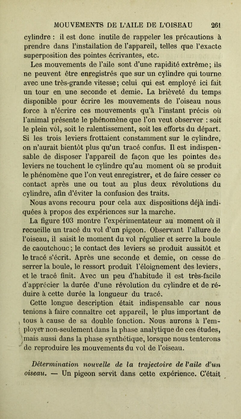 cylindre : il est donc inutile de rappeler les précautions à prendre dans l’installation de l’appareil, telles que l’exacte superposition des pointes écrivantes, etc. Les mouvements de l’aile sont d’une rapidité extrême ; ils ne peuvent être enregistrés que sur un cylindre qui tourne avec une très-grande vitesse ; celui qui est employé ici fait un tour en une seconde et demie. La brièveté du temps disponible pour écrire les mouvements de l’oiseau nous force à n’écrire ces mouvements qu’à l’instant précis où l’animal présente le phénomène que l’on veut observer : soit le plein vol, soit le ralentissement, soit les efforts du départ. Si les trois leviers frottaient constamment sur le cylindre, on n’aurait bientôt plus qu’un tracé confus. Il est indispen- sable de disposer l’appareil de façon que les pointes des leviers ne touchent le cylindre qu’au moment où se produit le phénomène que l’on veut enregistrer, et de faire cesser ce contact après une ou tout au plus deux révolutions du cylindre, afin d’éviter la confusion des traits. Nous avons recouru pour cela aux dispositions déjà indi- quées à propos des expériences sur la marche. La figure 103 montre l’expérimentateur au moment où il recueille un tracé du vol d’un pigeon. Observant l’allure de l’oiseau, il saisit le moment du vol régulier et serre la boule de caoutchouc ; le contact des leviers se produit aussitôt et le tracé s’écrit. Après une seconde et demie, on cesse de serrer la boule, le ressort produit l’éloignement des leviers, et le tracé finit. Avec un peu d’habitude il est très-facile d’apprécier la durée d’une révolution du cylindre et de ré- duire à cette durée la longueur du tracé. Cette longue description était indispensable car nous tenions à faire connaître cet appareil, le plus important de tous à cause de sa double fonction. Nous aurons à l’em- ployer non-seulement dans la phase analytique de ces études, mais aussi dans la phase synthétique, lorsque nous tenterons de reproduire les mouvements du vol de l’oiseau. Détermination nouvelle de la trajectoire de Vaile d'un oiseau. — Un pigeon servit dans cette expérience. C’était