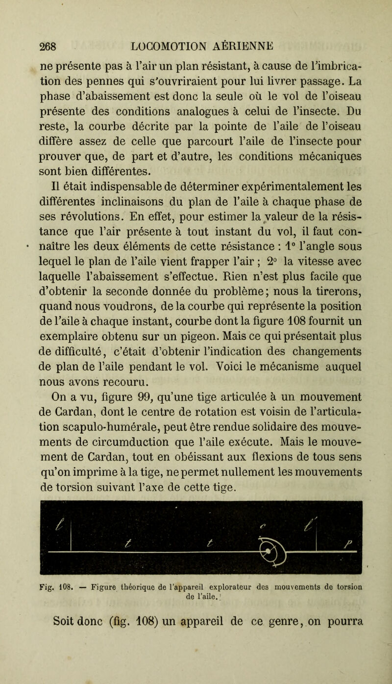 ne présente pas à l’air un plan résistant, à cause de l’imbrica- tion des pennes qui s’ouvriraient pour lui livrer passage. La phase d’abaissement est donc la seule où le vol de l’oiseau présente des conditions analogues à celui de l’insecte. Du reste, la courbe décrite par la pointe de l’aile de l’oiseau diffère assez de celle que parcourt l’aile de l’insecte pour prouver que, de part et d’autre, les conditions mécaniques sont bien différentes. Il était indispensable de déterminer expérimentalement les différentes inclinaisons du plan de l’aile à chaque phase de ses révolutions. En effet, pour estimer la valeur de la résis- tance que l’air présente à tout instant du vol, il faut con- naître les deux éléments de cette résistance : 1° l’angle sous lequel le plan de l’aile vient frapper l’air ; 2° la vitesse avec laquelle l’abaissement s’effectue. Rien n’est plus facile que d’obtenir la seconde donnée du problème ; nous la tirerons, quand nous voudrons, de la courbe qui représente la position de l’aile à chaque instant, courbe dont la figure 108 fournit un exemplaire obtenu sur un pigeon. Mais ce qui présentait plus de difficulté, c’était d’obtenir l’indication des changements de plan de l’aile pendant le vol. Voici le mécanisme auquel nous avons recouru. On a vu, figure 99, qu’une tige articulée à un mouvement de Cardan, dont le centre de rotation est voisin de l’articula- tion scapulo-humérale, peut être rendue solidaire des mouve- ments de circumduction que l’aile exécute. Mais le mouve- ment de Cardan, tout en obéissant aux flexions de tous sens qu’on imprime à la tige, ne permet nullement les mouvements de torsion suivant l’axe de cette tige. Fig. 108. — Figure théorique de l’appareil explorateur des mouvements de torsion de l’aile. ! Soit donc (fig. 108) un appareil de ce genre, on pourra