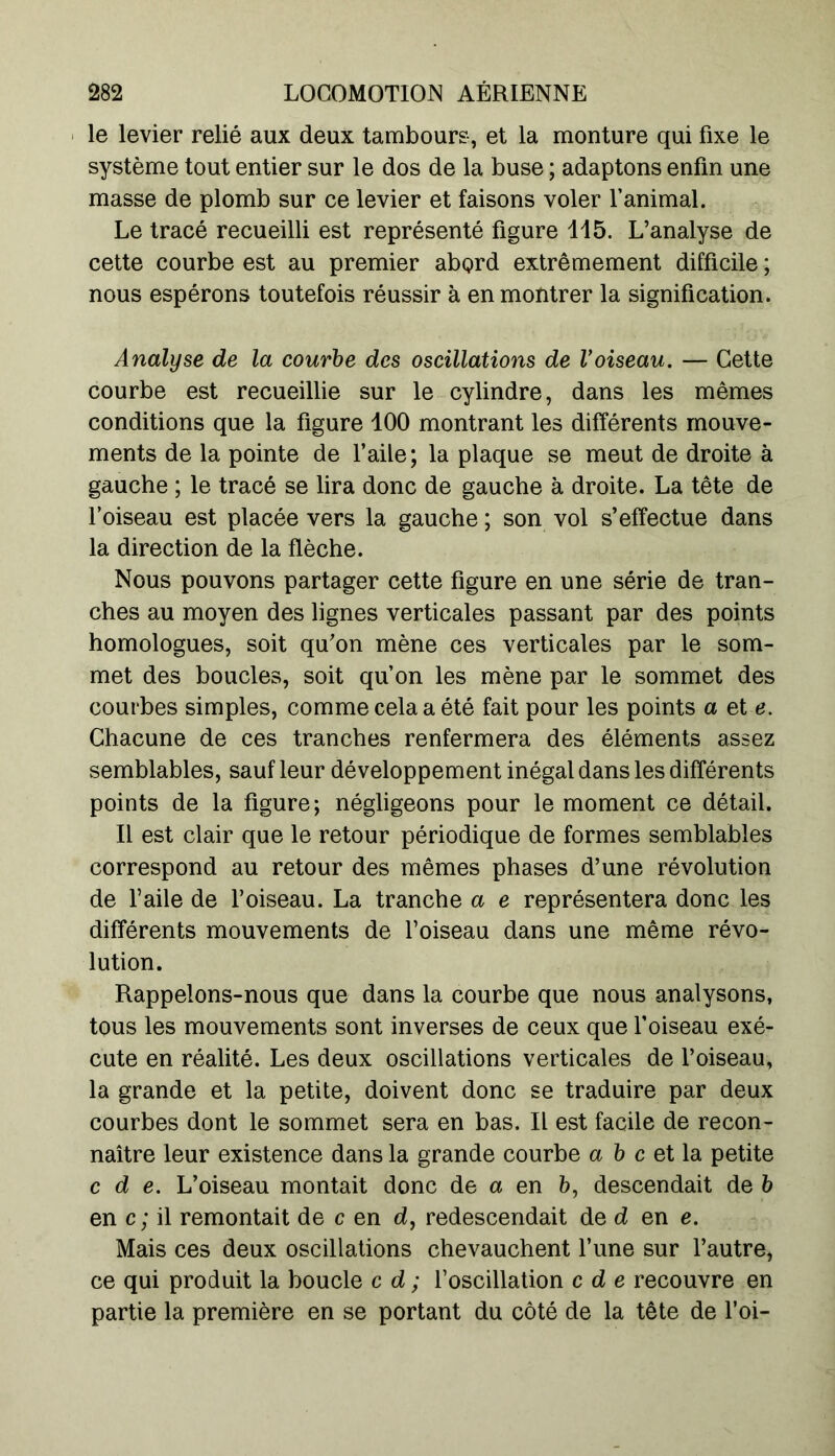 le levier relié aux deux tambours, et la monture qui fixe le système tout entier sur le dos de la buse ; adaptons enfin une masse de plomb sur ce levier et faisons voler l’animal. Le tracé recueilli est représenté figure 115. L’analyse de cette courbe est au premier abord extrêmement difficile ; nous espérons toutefois réussir à en montrer la signification. Analyse de la courbe des oscillations de Voiseau. — Cette courbe est recueillie sur le cylindre, dans les mêmes conditions que la figure 100 montrant les différents mouve- ments de la pointe de l’aile; la plaque se meut de droite à gauche ; le tracé se lira donc de gauche à droite. La tête de l’oiseau est placée vers la gauche ; son vol s’effectue dans la direction de la flèche. Nous pouvons partager cette figure en une série de tran- ches au moyen des lignes verticales passant par des points homologues, soit qu’on mène ces verticales par le som- met des boucles, soit qu’on les mène par le sommet des courbes simples, comme cela a été fait pour les points a et e. Chacune de ces tranches renfermera des éléments assez semblables, sauf leur développement inégal dans les différents points de la figure; négligeons pour le moment ce détail. Il est clair que le retour périodique de formes semblables correspond au retour des mêmes phases d’une révolution de l’aile de l’oiseau. La tranche a e représentera donc les différents mouvements de l’oiseau dans une même révo- lution. Rappelons-nous que dans la courbe que nous analysons, tous les mouvements sont inverses de ceux que l’oiseau exé- cute en réalité. Les deux oscillations verticales de l’oiseau, la grande et la petite, doivent donc se traduire par deux courbes dont le sommet sera en bas. Il est facile de recon- naître leur existence dans la grande courbe a b c et la petite c d e. L’oiseau montait donc de a en b, descendait de b en c; il remontait de c en d, redescendait de d en e. Mais ces deux oscillations chevauchent l’une sur l’autre, ce qui produit la boucle c d ; l’oscillation c d e recouvre en partie la première en se portant du côté de la tête de l’oi-