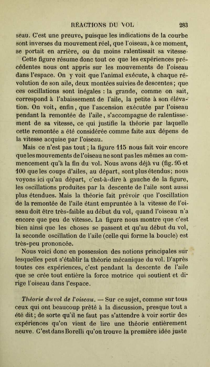 seau. C’est une preuve, puisque les indications de la courbe sont inverses du mouvement réel, que l’oiseau, à ce moment, se portait en arrière, ou du moins ralentissait sa vitesse- Cette figure résume donc tout ce que les expériences pré- cédentes nous ont appris sur les mouvements de l’oiseau dans l’espace. On y voit que l’animal exécute, à chaque ré- volution de son aile, deux montées suivies de descentes; que ces oscillations sont inégales : la grande, comme on sait, correspond à l’abaissement de l’aile, la petite à son éléva- tion. On voit, enfin, que l’ascension exécutée par l’oiseau pendant la remontée de l’aile, s’accompagne de ralentisse - ment de sa vitesse, ce qui justifie la théorie par laquelle cette remontée a été considérée comme faite aux dépens de la vitesse acquise par l’oiseau. Mais ce n’est pas tout ; la figure 115 nous fait voir encore que les mouvements de l’oiseau ne sont pas les mêmes au com- mencement qu’à la fin du vol. Nous avons déjà vu (fig. 95 et 100 que les coups d’ailes, au départ, sont plus étendus ; nous voyons ici qu’au départ, c’est-à-dire à gauche de la figure, les oscillations produites par la descente de l’aile sont aussi plus étendues. Mais la théorie fait prévoir que l’oscillation de la remontée de l’aile étant empruntée à la vitesse de l’oi- seau doit être très-faible au début du vol, quand l’oiseau n’a encore que peu de vitesse. La figure nous montre que c’est bien ainsi que les choses se passent et qu’au début du vol, la seconde oscillation de l’aile (celle qui forme la boucle) est très-peu prononcée. Nous voici donc en possession des notions principales sur lesquelles peut s’établir la théorie mécanique du vol. D’après toutes ces expériences, c’est pendant la descente de l’aile que se crée tout entière la force motrice qui soutient et di- rige l’oiseau dans l’espace. Théorie duvol de Voiseau. — Sur ce sujet, comme sur tous ceux qui ont beaucoup prêté à la discussion, presque tout a été dit ; de sorte qu’il ne faut pas s’attendre à voir sortir des expériences qu’on vient de lire une théorie entièrement neuve. C’est dans Borelli qu’on trouve la première idée juste