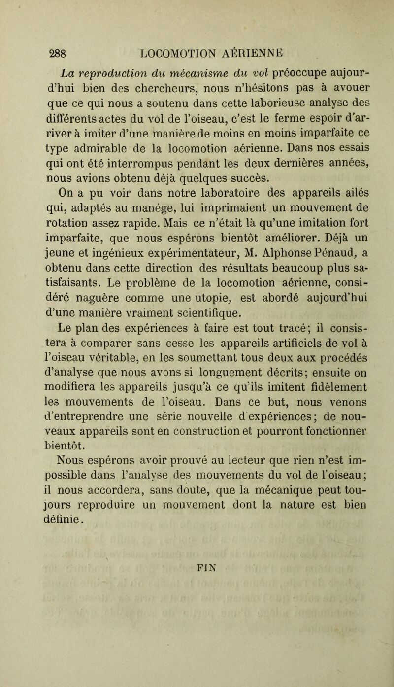 La reproduction du mécanisme du vol préoccupe aujour- d’hui bien des chercheurs, nous n’hésitons pas à avouer que ce qui nous a soutenu dans cette laborieuse analyse des différents actes du vol de l’oiseau, c’est le ferme espoir d’ar- river à imiter d’une manière de moins en moins imparfaite ce type admirable de la locomotion aérienne. Dans nos essais qui ont été interrompus pendant les deux dernières années, nous avions obtenu déjà quelques succès. On a pu voir dans notre laboratoire des appareils ailés qui, adaptés au manège, lui imprimaient un mouvement de rotation assez rapide. Mais ce n’était là qu’une imitation fort imparfaite, que nous espérons bientôt améliorer. Déjà un jeune et ingénieux expérimentateur, M. Alphonse Pénaud, a obtenu dans cette direction des résultats beaucoup plus sa- tisfaisants. Le problème de la locomotion aérienne, consi- déré naguère comme une utopie, est abordé aujourd’hui d’une manière vraiment scientifique. Le plan des expériences à faire est tout tracé ; il consis- tera à comparer sans cesse les appareils artificiels de vol à l’oiseau véritable, en les soumettant tous deux aux procédés d’analyse que nous avons si longuement décrits; ensuite on modifiera les appareils jusqu’à ce qu’ils imitent fidèlement les mouvements de l’oiseau. Dans ce but, nous venons d’entreprendre une série nouvelle d'expériences; de nou- veaux appareils sont en construction et pourront fonctionner bientôt. Nous espérons avoir prouvé au lecteur que rien n’est im- possible dans l’analyse des mouvements du vol de l’oiseau; il nous accordera, sans doute, que la mécanique peut tou- jours reproduire un mouvement dont la nature est bien définie. FIN