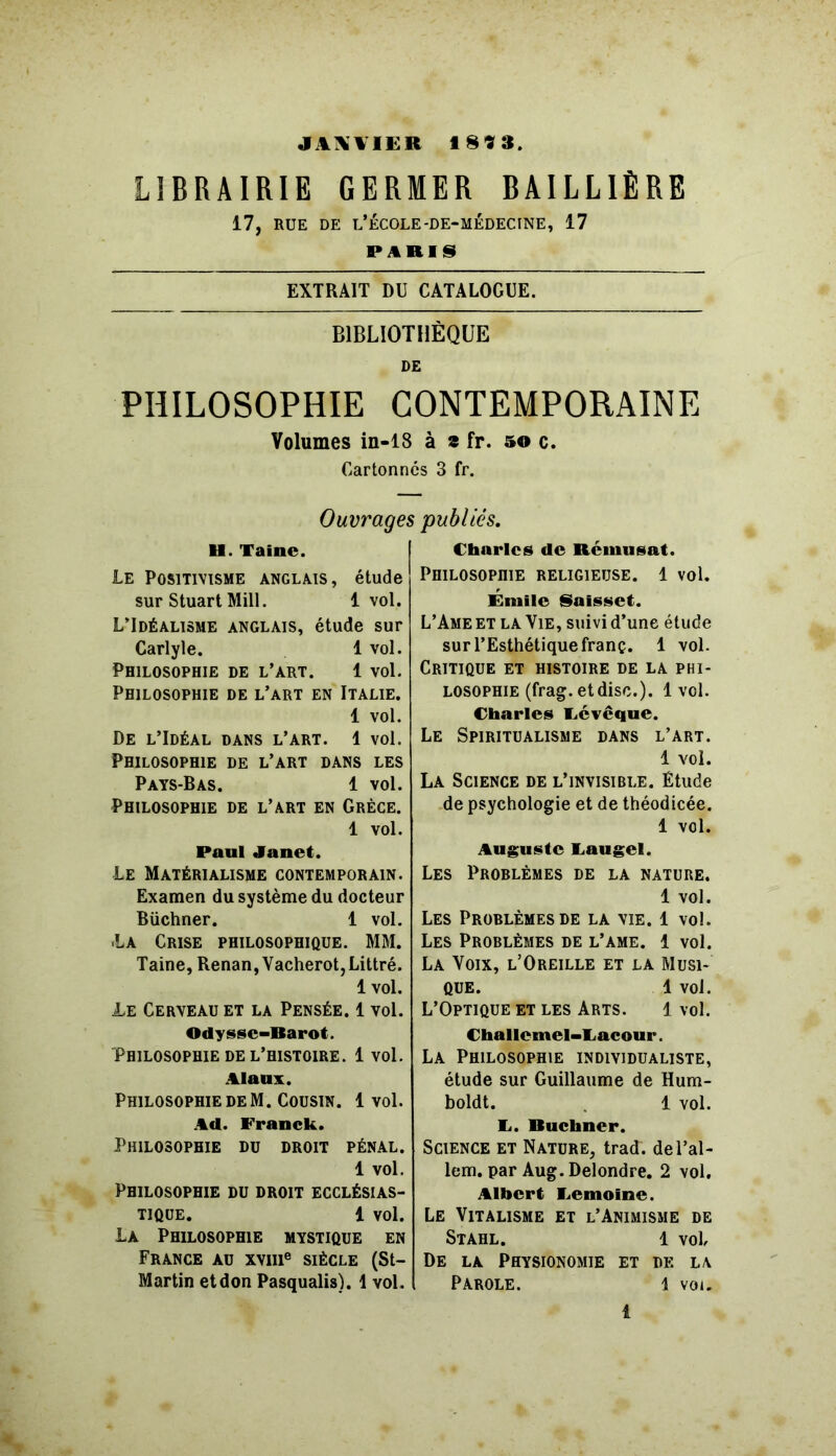 JAXYIER 1893 LIBRAIRIE GERMER BAILLIÈRE 17, RUE DE L’ÉCOLE-DE-MÉDECINE, 17 PARIS EXTRAIT DU CATALOGUE. BIBLIOTHÈQUE DE PHILOSOPHIE CONTEMPORAINE Volumes in-18 à a fr. s© c. Cartonnes 3 fr. Ouvrages publiés. U. Taine. Le Positivisme anglais, étude sur Stuart Mill. 1vol. L’Idéalisme anglais, étude sur Carlyle. 1 vol. Philosophie de l’art. 1 vol. Philosophie de l’art en Italie. 1 vol. De l’Idéal dans l’art. 1 vol. Philosophie de l’art dans les Pays-Bas. 1 vol. Philosophie de l’art en Grèce. 1 vol. Paul Janet. Le Matérialisme contemporain. Examen du système du docteur Büchner. 1 vol. •La Crise philosophique. MM. Taine, Renan, Vacherot, Littré. 1 vol. 1æ Cerveau et la Pensée. 1 vol. Odyssc-Barot. Philosophie de l’histoire. 1 vol. Alaux. Philosophie de M. Cousin. 1vol. Ad. Franck. Philosophie du droit pénal. 1 vol. Philosophie du droit ecclésias- tique. 1 vol. La Philosophie mystique en France au xvme siècle (St- Martin etdon Pasqualis). 1 vol. Charles de Réinusat. Philosophie religieuse. 1 vol. Émile Saisset. L’Ame et la Vie, suivi d’une étude sur l’Esthétique franç. 1 vol. Critique et histoire de la phi- losophie (frag. et dise.). 1 vol. Charles Feveque. Le Spiritualisme dans l’art. 1 vol. La Science de l’invisible. Étude de psychologie et de théodicée. 1 vol. Auguste Caugel. Les Problèmes de la nature. 1 vol. Les Problèmes de la vie. 1 vol. Les Problèmes de l’ame. 1 vol. La Voix, l’Oreille et la Musi- que. 1 vol. L’Optique et les Arts. 1 vol. Challemel-Lacour. La Philosophie individualiste, étude sur Guillaume de Hum- boldt. 1 vol. C. Buchner. Science et Nature, trad. del’al- lem. par Aug. Delondre. 2 vol. Albert Lemoine. Le Vitalisme et l’Animisme de Stahl. 1 vol De la Physionomie et de la Parole. l vou