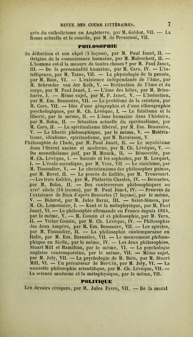 grès du catholicisme en Angleterre, parM. Gaidoz, VII. — La Rome actuelle et le concile, par M. de Pressensé, VII. PHILOSOPHIE Sa définition et son objet (3 leçons), par M. Paul Janet, II. — Origine de la connaissance humaine, par M. Moleschott, II. — L’homme est-il la mesure de toutes choses? par M. Paul Janet, III. — De la personnalité humaine, par M. Caro, IV. — L’in- telligence, par M. Taine, VIL — La physiologie de la pensée, par M. Bain, VI. — L’existence indépendante de l’âme, par M. Schrœder van der Kolk, V. — Distinction de l’âme et du corps, par M. Paul Janet, I. — L’âme des bêtes, par M. Brise- barre, I. — Même sujet, par M. P. Janet, V. — L’induction, par M. Em. Beaussire, VIL — Le problème de la création, par M. Caro, VIL — Idée d’une géographie et d’une ethnographie psychologiques, par M. Ch. Lévêque, I. — Le fatalisme et la liberté, par le même, II. — L’âme humaine dans l’histoire, par M. Bohn, IL — Situation actuelle du spiritualisme, par M. Caro, II. — Le spiritualisme libéral, par M. Em. Beaussire, V. — La liberté philosophique, par le même, V. — Matéria- lisme, idéalisme, spiritualisme, parM. Ravaisson, V. Philosophie de l’Inde, par M. Paul Janet, II. — Le mysticisme dans l’Orient ancien et moderne, par M. Ch. Lévêque, V. — Du monothéisme juif, par M. Munck, IL — Démocrite, par M. Ch. Lévêque, I. — Socrate et les sophistes, par M. Lorquet, I. — L’école socratique, par M. Vera, VII. — Le stoïcisme, par M. Tissandier, V. — Le christianisme des philosophes païens, par M. Havet, II. — Le procès de Galilée, par M. Trouessart. — Les trois Galilée, par M. Philarète Chasles, IV. —Descartes, par M. Bohn, II. — Des controverses philosophiques au xvne siècle (10 leçons), par M. Paul Janet, IV; — Preuves de l’existence de Dieu d’après Descartes (7 leçons), par le même, V. — Diderot, par M. Jules Barni, III. — Saint-Simon, par M. Ch. Lemonnier, I. — Kant et la métaphysique, par M. Paul Janet, VI. — La philosophie allemande en France depuis 1815, par le même, V. — M. Cousin et sa philosophie, par M. Vera, II. — Victor Cousin, par M. Ch. Lévêque, IV. — Philosophie des deux Ampère, par M. Em. Beaussire, VIL — Les spirites, par M. Tissandier, IL — La philosophie contemporaine en Italie, par M. Em. Beaussire, VIL — Le mouvement philoso- jihique en Sicile, par le même, IV. — Les deux philosophies, Stuart Mill et Hamilton, par le même, VI. — La psychologie anglaise contemporaine, par le même, VII. — Même sujet, par M. Joly, VIL — La psychologie de M. Bain, par M. Stuart Mill, VI. — Un précurseur de Darwin, par M. Joly, VI. — La nouvelle philosophie scientifique, par M. Ch. Lévêque, VII. — La science moderne et la métaphysique, par le même, VII. POLITIQUE Los devoirs civiques, par M. Jules Favre, VII. — De la moral