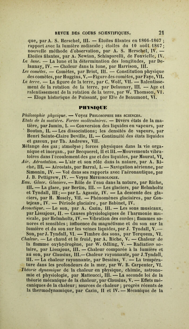 que, par A. S. Herschel, III. — Étoiles filantes en 1866-1867 ; rapport avec la lumière zodiacale ; étoiles du 10 août 1867; nouvelle méthode d’observation, par A. S. Herschel, IV. — Etoiles filantes, par A. Newton, Schiaparelli, de Fonvielle, FV. La lune. — La lune et la détermination des longitudes, par De- launay, IY. — Chaleur dans la lune, par Harrison, III. Les comètes. — Comètes, par Briot, III. — Constitution physique des comètes, par Huggins, Y.—Figure des comètes, par Faye, VII. La terre. — La figure de la terre, par C. Wolf, VII. — Ralentisse- ment de la rotation de la terre, par Delaunay, III. — Age et ralentissement de la rotation de la terre, par W. Thomson, VI. — Éloge historique de Puissant, par Elie de Beaumont, VI. PHYSIQUE Philosophie physique. — Voyez Philosophie des sciences. Etats de la matière. Forces moléculaires. — Divers états de la ma- tière, par Jamin, I. — Conversion des liquides en vapeurs, par Boutan, II. — Les dissociations; les densités de vapeurs, par Henri Sainte-Claire Deville, II. — Continuité des états liquides et gazeux, par Th. Andrews, VII. Mélange des gaz; atmolyse; forces physiques dans la vie orga- nique et inorgan., par Becquerel, II et III.—Mouvements vibra- toires dans l’écoulement des gaz et des liquides, par Maurat, VI, Air. Aérostation. — L’air et son rôle dans la nature, par A. Ri- che, III, — Aérostats, par Barrai, I. — Navigation aérienne, par Simonin, IV. — Vol dans ses rapports avec l’aéronautique, par J. B. Pettigrew, IV. — Voyez Météorologie. Eau. Glace. Glaciers. — Rôle de l’eau dans la nature, par Riche, III. — La glace, par Berlin, III. — Les glaciers, par Helmholtz et Tyndall, III; — par L. Agassiz, IV. — La descente des gla- ciers, par H. Mosely, VII. — Phénomènes glaciaires, par Con- tejean, IV. — Période glaciaire, par Babinet, IV. Acoustique. — Le son, par A. Cazin, III. — Les sons musicaux, par Lissajous, II. — Causes physiologiques de l’harmonie mu- sicale, par Helmholtz, IV. — Vibration des cordes; flammes so- nores et sensibles ; influence du magnétisme et du son sur la lumière et du son sur les veines liquides, par J. Tyndall, V.— Son, par J. Tyndall, VI. — Timbre des sons, par Terquem, VI. Chaleur. —Le chaud et le froid, par A. Riche, V. — Chaleur de la flamme oxyhydrogène, par W. Odling, V. — Radiation so- laire, par Lissajous, III. — Chaleur comparée à la lumière et au son, par Clausius, III.—Chaleur rayonnante, par J.Tyndall, III. — La chaleur rayonnante, par Desains, V. — La tempéra- ture dans les profondeurs de la mer, par W. B. Carpenter, VI. Théorie dynamique de la chaleur en physique, chimie, astrono- mie et physiologie, par Matteucci, III. — La seconde loi de la théorie mécanique de la chaleur, par Clausius, V. — Effets mé- caniques de la chaleur; sources de chaleur ; progrès récents de la thermodynamique, par Cazin, II et IV. — Mécanique de la