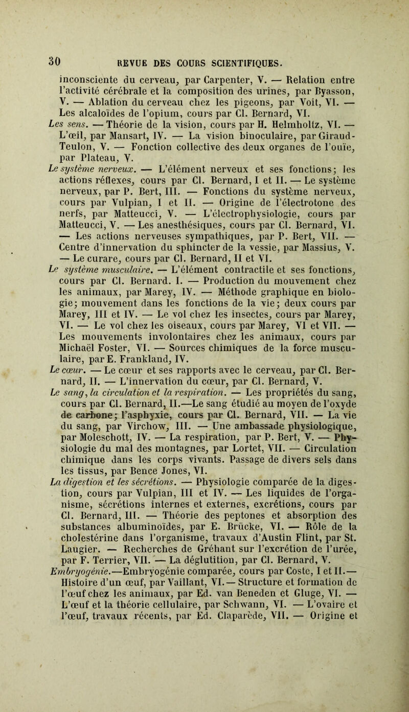 inconsciente du cerveau, par Carpenter, V. — Relation entre l’activité cérébrale et la composition des urines, par Byasson, V. — Ablation du cerveau chez les pigeons, par Voit, VI. — Les alcaloïdes de l’opium, cours par Cl. Bernard, VI. Les sens. — Théorie de la vision, cours par H. Helmholtz, VI. — L’œil, par Mansart, IV. — La vision binoculaire, parGiraud- Teulon, V. — Fonction collective des deux organes de l’ouïe, par Plateau, V. Le système nerveux. — L’élément nerveux et ses fonctions; les actions réflexes, cours par Cl. Bernard, I et IL — Le système nerveux, par P. Bert, III. — Fonctions du système nerveux, cours par Vulpian, I et II. — Origine de l’électrotone des nerfs, par Matteucci, V. — L’électrophysiologie, cours par Matteucci, V. —Les anesthésiques, cours par Cl. Bernard, VI. — Les actions nerveuses sympathiques, par P. Bert, VII. — Centre d’innervation du sphincter de la vessie, par Massius, V. — Le curare, cours par Cl. Bernard, II et VI. Le système musculaire. — L’élément contractile et ses fonctions, cours par Cl. Bernard. I. — Production du mouvement chez les animaux, par Marey, IV. — Méthode graphique en biolo- gie; mouvement dans les fonctions de la vie; deux cours par Marey, III et IV. — Le vol chez les insectes, cours par Marey, VI. — Le vol chez les oiseaux, cours par Marey, VI et VII. — Les mouvements involontaires chez les animaux, cours par Michaël Foster, VI. — Sources chimiques de la force muscu- laire, par E. Frankland, IV. Le cœur. —Le cœur et ses rapports avec le cerveau, par Cl. Ber- nard, II. — L’innervation du cœur, par Cl. Bernard, V. Le sang, la circulation et la respiration. — Les propriétés du sang, cours par Cl. Bernard, II.—Le sang étudié au moyen de l’oxyde de carbone; l’asphyxie, cours par Cl. Bernard, VII. — La vie du sang, par Virchow, III. — Une ambassade physiologique, par Moleschott, IV. — La respiration, par P. Bert, V. — Phy- siologie du mal des montagnes, par Lortet, VIL — Circulation chimique dans les corps vivants. Passage de divers sels dans les tissus, par Bence Jones, VI. La digestion et les sécrétions. — Physiologie comparée de la diges- tion, cours par Vulpian, III et IV. — Les liquides de l’orga- nisme, sécrétions internes et externes, excrétions, cours par CL Bernard, III. — Théorie des peptones et absorption des substances albuminoïdes, par E. Brücke, VI. — Rôle de la cholestérine dans l’organisme, travaux d’Austin Flint, par St. Laugier. — Recherches de Gréhant sur l’excrétion de l’urée, par F. Terrier, VIL — La déglutition, par CL Bernard, V. Embryogénie.—Embryogénie comparée, cours par Coste, I et IL — Histoire d’un œuf, par Vaillant, VI. — Structure et formation de l’œuf chez les animaux, par Ed. van Beneden et Gluge, VL — L’œuf et la théorie cellulaire, par Schwann, VI. — L’ovaire et l’œuf, travaux récents, par Ed. Claparède, VIL — Origine et