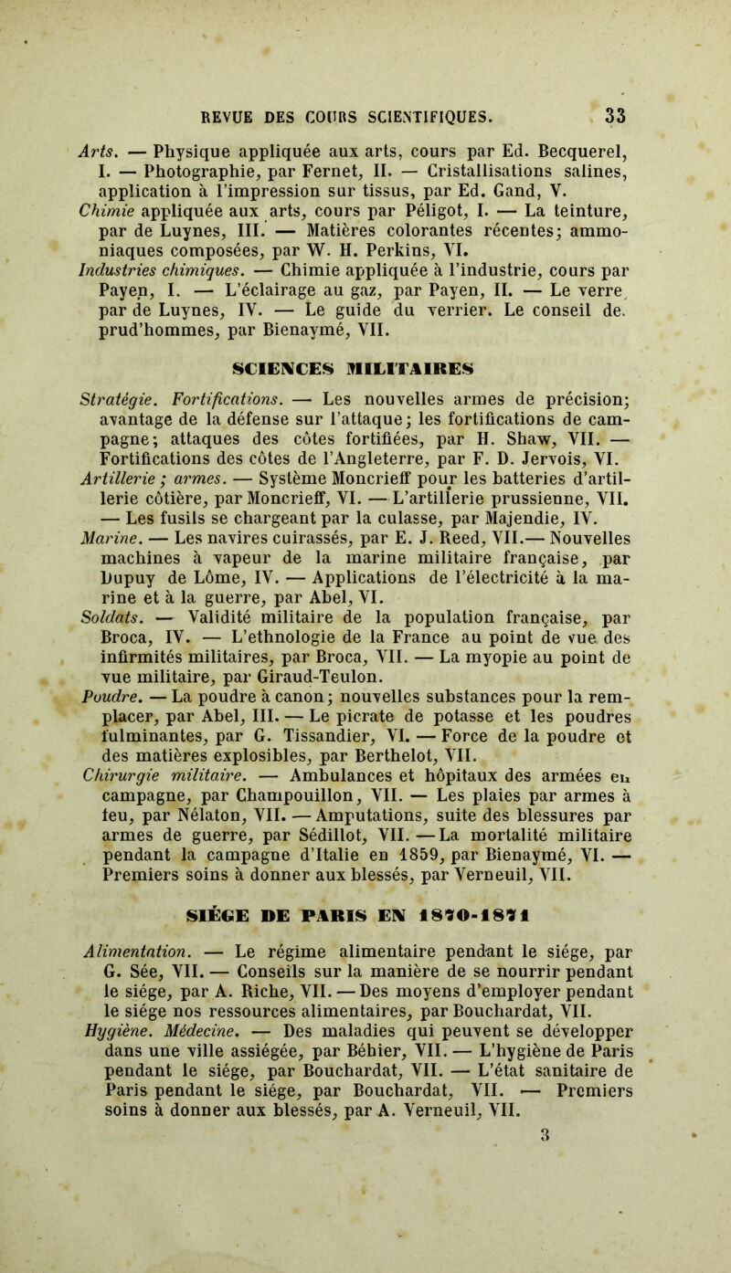 Arts. — Physique appliquée aux arts, cours par Ed. Becquerel, I. — Photographie, par Fernet, II. — Cristallisations salines, application à l’impression sur tissus, par Ed. Gand, Y. Chimie appliquée aux arts, cours par Péligot, I. — La teinture, par de Luynes, III. — Matières colorantes récentes; ammo- niaques composées, par W. H. Perkins, VI. Industries chimiques. — Chimie appliquée à l’industrie, cours par Payen, I. — L’éclairage au gaz, par Payen, II. — Le verre par de Luynes, IV. — Le guide du verrier. Le conseil de> prud’hommes, par Bienaymé, YII. SCIENCES MILITAIRES Stratégie. Fortifications. — Les nouvelles armes de précision; avantage de la défense sur l’attaque; les fortifications de cam- pagne; attaques des côtes fortifiées, par IL Shaw, YII. — Fortifications des côtes de l’Angleterre, par F. D. Jervois, YI. Artillerie ; armes. — Système Moncrieff pour les batteries d’artil- lerie côtière, par Moncrieff, VI. — L’artillerie prussienne, YII. — Les fusils se chargeant par la culasse, par Majendie, IV. Marine. — Les navires cuirassés, par E. J. Reed, YII.— Nouvelles machines à vapeur de la marine militaire française, par Dupuy de Lomé, IV. — Applications de l’électricité à la ma- rine et à la guerre, par Abel, YI. Soldats. — Validité militaire de la population française, par Broca, IV. — L’ethnologie de la France au point de vue des infirmités militaires, par Broca, YII. — La myopie au point de vue militaire, par Giraud-Teulon. Poudre. — La poudre à canon ; nouvelles substances pour la rem- placer, par Abel, III. — Le picrate de potasse et les poudres fulminantes, par G. Tissandier, YI. — Force de la poudre et des matières explosibles, par Berthelot, YII. Chirurgie militaire. — Ambulances et hôpitaux des armées en campagne, par Champouillon, YII. — Les plaies par armes à feu, par Nélaton, YII. —Amputations, suite des blessures par armes de guerre, par Sédillot, VII.—La mortalité militaire pendant la campagne d’Italie en 1859, par Bienaymé, VI. — Premiers soins à donner aux blessés, par Yerneuil, YII. SIÈGE DE PARIS EN 1890-1891 Alimentation. — Le régime alimentaire pendant le siège, par G. Sée, YII. — Conseils sur la manière de se nourrir pendant le siège, par A. Riche, VII. — Des moyens d’employer pendant le siège nos ressources alimentaires, par Bouchardat, YII. Hygiène. Médecine. — Des maladies qui peuvent se développer dans une ville assiégée, par Béhier, YII. — L’hygiène de Paris pendant le siège, par Bouchardat, VII. — L’état sanitaire de Paris pendant le siège, par Bouchardat, VII. •— Premiers soins à donner aux blessés, par A. Yerneuil, YII. 3