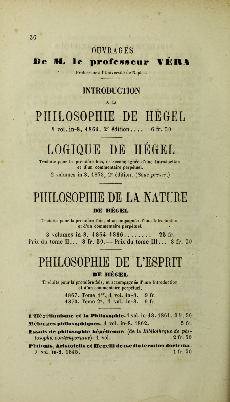 OUVRAGES Be M. le professeur ÏÉR1 Professeur à l’Université de Naples. INTRODUCTION A LA PHILOSOPHIE DE HEGEL 1 vol. in-8, 1864. 2e édition.... 6 fr. 50 LOGIQUE DE HEGEL Traduite pour la première fois, et accompagnée d’une Introduction et d’un commentaire perpétuel. 2 volumes in-8, 1873, 2e édition. {Sous presse.) PHILOSOPHIE DE LA NATURE DE DÉGEL Traduite pour la première fois, et accompagnée d’une Introduction et d’un commentaire perpétuel. 3 volumes in-8. 1864-1866 25 fr. Prix du tome II... 8 fr. 50.— Prix du tome III... 8 fr. 50 PHILOSOPHIE DE L’ESPRIT DE DÉGEL Traduite pour la première fois, et accompagnée d'une Introduction et d’un commentaire perpétuel. 1867. Tome 1er, 1 vol. in-8. 9 fr. 1870. Tome 2e, 1 vol. in-8. 9 fr. I 'aiégélïanïsme et la Philosophie. 1 vol. in-18. 1861. 3fr.50 Mélanges philosophiques. 1 vol. in-8. 1862. 5 fr. Pssais «le philosophie hégélienne (de la Bibliothèque de phi- losophie contemporaine). 1 vol. 2 fr. 50 Plntonis, Aristotclis et Hcgclii demctlioteruiino doctrina