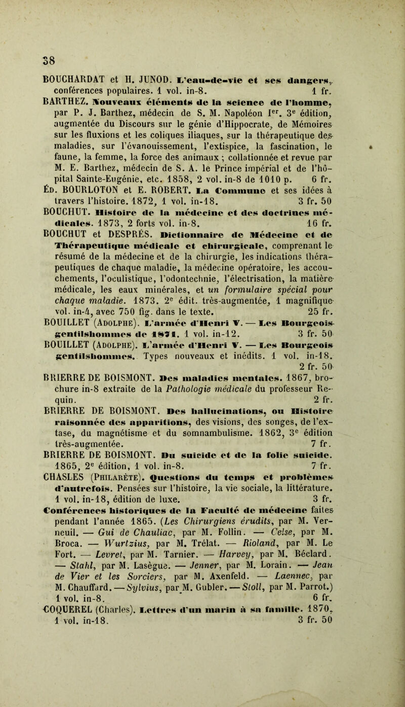 BOUCHARDAT et H. JUNOD. L'eau-de-vie et ses dangers,, conférences populaires. 1 vol. in-8. 1 fr. BARTHEZ, nouveaux éléments de la science de l'homme, par P. J. Barthez, médecin de S. M. Napoléon Ier. 3e édition, augmentée du Discours sur le génie d’Hippocrate, de Mémoires sur les fluxions et les coliques iliaques, sur la thérapeutique de.s maladies, sur l’évanouissement, l’extispice, la fascination, le « faune, la femme, la force des animaux ; collationnée et revue par M. E. Barthez, médecin de S. A. le Prince impérial et de l’hô- pital Sainte-Eugénie, etc. 1858, 2 vol. in-8 de 1010 p. 6 fr. Éd. BOURLOTON et E. ROBERT. La Commune et ses idées à travers l’histoire. 1872, 1 vol. in-18. 3 fr. 50 BOUCHUT. Histoire de la médecine et des doctrines mé- dicales. 1873, 2 forts vol. in-8. IG fr. BOUCHUT et DESPRÉS. Dictionnaire de Médecine et de Thérapeutique médicale et chirurgicale, comprenant le résumé de la médecine et de la chir urgie, les indications théra- peutiques de chaque maladie, la médecine opératoire, les accou- chements, l’oculistique, l’odontechnie, l’électrisation, la matière- médicale, les eaux minérales, et un formulaire spécial pour chaque maladie. 1873. 2e édit, très-augmentée, 1 magnifique vol. in-4, avec 750 fig. dans le texte. 25 fr. BOUILLET (Adolphe). L'armée d'Henri V. — Les Bourgeois gentilshommes de f891. 1 vol. in-12. 3 fr. 50 BOUILLET (Adolphe). L’armée d'Henri Y. — Les Bourgeois gentilshommes. Types nouveaux et inédits. 1 vol. in-18. 2 fr. 50 BR1ERRE DE BOISMONT. Des maladies mentales. 1867, bro- chure in-8 extraite de la Pathologie médicale du professeur Re- quin. 2 fr. RRIERRE DE BOISMONT. Des hallucinations, ou Histoire raisonnée des apparitions, des visions, des songes, de l’ex- tase, du magnétisme et du somnambulisme. 1862, 3e édition très-augmentée. 7 fr. BRIERRE DE BOISMONT. Du suicide et de la folie suicide. 1865, 2e édition, 1 vol. in-8. 7 fr. CHASLES (Philàrète). Questions du temps et problèmes d'autrefois. Pensées sur l’histoire, la vie sociale, la littérature. 1 vol. in-18, édition de luxe. 3 fr. Conférences historiques de la Faculté de médecine faites pendant l’année 1865. (Les Chirurgiens érudits, par M. Ver- neuil. — Gui de Chauliac, par M. Follin. — Celse, par M. Broca. — Wurtzius, par M. Trélat. — Rioland, par M. Le Fort. — Levret, par M. Tarnier. — Harvey, par M. Béclard. — Stahl, par M. Lasègue. — Jenner, par M. Lorain. — Jean de Vier et les Sorciers, par M. Axenfeld. — Laennec, par M. Chauffard. — Sylvius, par JM. Gubler. — Sloll, parM. Parrot.) 1 vol. in-8. 6 fr. COQUEREL (Charles). Lettres d'un marin à sa famille. 1870, 1 vol. in-18. 3 fr. 50