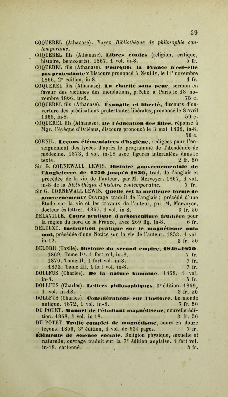 COQUEREL (Athanase). Voyez Bibliothèque de philosophie con- temporaine. COQUEREL fils (Athanase). Libres études (religion, critique, histoire, beaux-arts). 1867, 1 vol. in-8. ' 5 fr. COQUEREL fils (Athanase). Pourquoi lu France n’est-elle pas protestante? Discours prononcé à Neuilly, le 1er novembre 1866. 2e édition, in-8. 1 fr. COQUEREL fils (Athanase). Fa charité sans peur, sermon en faveur des victimes des inondations, prêché à Paris le 18 no- vembre 1866, in-8. 75 c. COQUEREL fils (Athanase). Évangile et liberté, discours d’ou- verture des prédications protestantes libérales, prononcé le 8 avril 1868, in-8. 50 c. COQUEREL fils (Athanase). »e réducation des mies, réponse à Mgr. l’évêque d’Orléans, discours prononcé le 3 mai 1868, in-8. 50 c. CORNIL. Leçons élémentaires d’hygiène, rédigées pour l’en- seignement des lycées d’après le programme de l’Académie de médecine. 1873, 1 vol. in-18 avec figures intercalées dans le texte. 2 fr. 50 Sir G. CORNEWALL LEWIS. Histoire gouvernementale de l’Angleterre de 195© jusqu'à 183©, trad. de l’anglais et précédée de la vie de l’auteur, par M. Mervoyer. 1867, 1 vol. in-8 de la Bibliothèque d'histoire contemporaine. 7 fr. Sir G. CORNEWALL LEWIS. Quelle est la meilleure forme de gouvernement? Ouvrage traduit de l’anglais ; précédé d’une Étude sur la vie et les travaux de l’auteur, par M. Mervoyer, docteur ès lettres. 1867, 1 vol. in-8. 3 fr. 50 DELAY1LLE. Cours pratique «l’arboriculture fruitière pour la région du nord de la France, avec 269 fig. In-8. 6 fr. DELEUZE. Instruction pratique sur le magnétisme ani« mal, précédée d’une Notice sur la vie de l’auteur. 1853. 1 vol. in-12. 3 fr. 50 DELORD (Taxile). Histoire du second empire. 1848-1890. 1869,. Tome Ier, 1 fort vol. in-8. 7 fr. 1870. Tome II, 1 fort vol. in-8. 7 fr. 1873. Tome III, 1 fort vol. in-8. 7 fr. DOLLFUS (Charles). »e la nature humaine. 1868, 1 vol. in-8. 5 fr. DOLLFUS (Charles). Lettres philosophiques, 3eédition. 1869, 1 vol. in-18. 3 fr. 50 DOLLFUS (Charles). Considérations sur l’histoire. Le monde antique. 1872, 1 vol. in-8. 7 fr. 50 DU POTET. Manuel de l'étudiant magnétiseur, nouvelle édi- tion. 1868, 1 vol. in-18. 3 fr. 50 DU POTET. Traité complet de magnétisme, cours en douze leçons. 1856, 3e édition, 1 vol. de 631 pages. 7 fr. Éléments de science sociale. Religion physique, sexuelle et naturelle, ouvrage traduit sur la 7e édition anglaise. 1 fort vol. in-18, cartonné. / 1 fr.