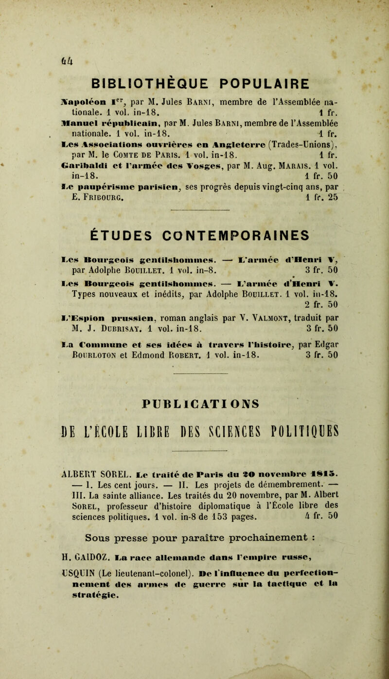 (lU BIBLIOTHÈQUE POPULAIRE Vapoléon Ier, par M. Jules Barni, membre de l’Assemblée na- tionale. 1 vol, in-18. 1 fr. Manuel républicain, parM. Jules Barni, membre de l’Assemblée nationale. 1 vol. in-18. 1 fr. E.CS Associations ouvrières en Angleterre (Trades-Unions). par M. le Comte de Paris. 1 vol. in-18. 1 fr. Garibaldi et l'armée des Vosges, par M. Aug. MARAIS. 1 vol. in-18. 1 fr. 50 ïiC paupérisme parisien, ses progrès depuis vingt-cinq ans, par £. Fribourg. 1 fr. 25 ÉTUDES CONTEMPORAINES I.cs Bourgeois gentilshommes. —■ L'armée «l'Henri V, par Adolphe Bouillet. 1 vol. in-8. 3 fr. 50 Ces Bourgeois gentilshommes. — L’armée d’Henri V. Types nouveaux et inédits, par Adolphe Bouillet. 1 vol. in-18. 2 fr. 50 V/Espion prussien, roman anglais par V. Valmont, traduit par M. J. Dubrisay. 1 vol. in-18. 3 fr. 50 ï.a Commune et ses îtlées à travers l'histoire, par Edgar Bourloton et Edmond Robert. 1 vol. in-18. 3 fr. 50 PUBLICATIONS DE L’ECOLE LIBRE DES SCIENCES POLITIQUES ALBERT SOREL. JLe traité «1e Paris «lu 30 novembre ISIS. — 1. Les cent jours. — II. Les projets de démembrement. — III. La sainte alliance. Les traités du 20 novembre, par M. Albert Sorel, professeur d’histoire diplomatique à l’École libre des sciences politiques. 1 vol. in-8 de 153 pages. A fr. 50 Sous presse pour paraître prochainement : H. GAlDOZ. La race allemande dans l’empire russe, ESQUIN (Le lieutenant-colonel). De l'influence du perfection- nement des armes «le guerre sur la tactique et la stratégie.