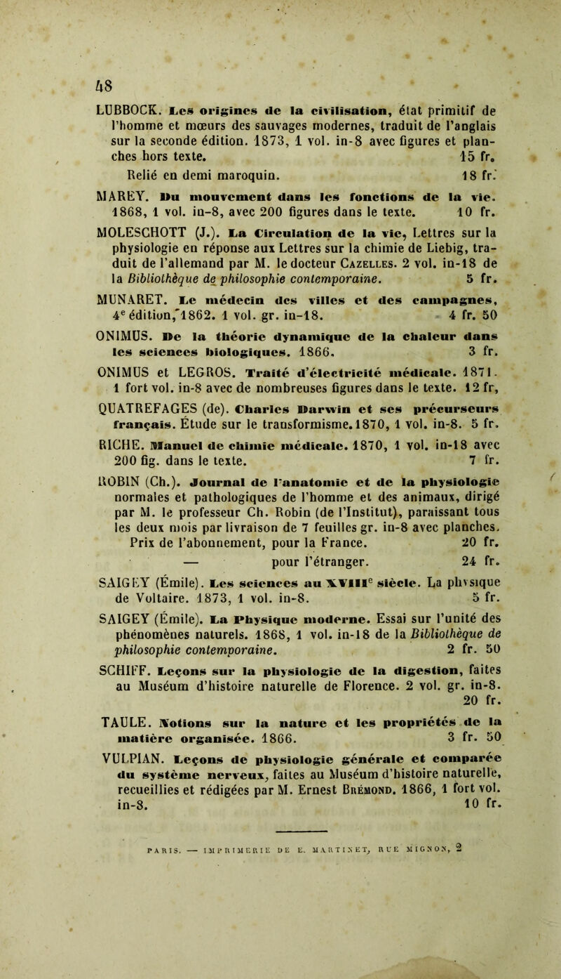 LUBBOCK. Les origines de la civilisation, état primitif de l’homme et mœurs des sauvages modernes, traduit de l’anglais sur la seconde édition. 1873, 1 vol. in-8 avec figures et plan- ches hors texte. 15 fr. Relié en demi maroquin. 18 fr.' MAREY. Du mouvement dans les fonctions de la vie. 1868, 1 vol. in-8, avec 200 figures dans le texte. 10 fr. MOLESCHOTT (J.). La Circulation de la vie, Lettres sur la physiologie en réponse aux Lettres sur la chimie de Liebig, tra- duit de l’allemand par M. le docteur Cazelles. 2 vol. in-18 de la Bibliothèque de philosophie contemporaine. 5 fr. MUNARET. Le médecin des villes et des campagnes, 4e édition,'1862. 1 vol. gr. in-18. 4 fr. 50 ON1MUS. De la théorie dynamique de la chaleur dans les sciences biologiques. 1866, 3 fr. ONIMUS et LEGROS. Traité d’électricité médicale. 4871. 1 fort vol. in-8 avec de nombreuses figures dans le texte. 12 fr, QUATREFAGES (de). Charles Darwin et ses précurseurs français. Étude sur le transformisme. 1870, 1 vol. in-8. 5 fr. RICHE. Manuel de chimie médicale. 1870, 1 vol. in-18 avec 200 fig. dans le texte. 7 fr. ROBIN (Ch.). Journal de l7anatomie et de la physiologie normales et pathologiques de l’homme et des animaux, dirigé par M. le professeur Ch. Robin (de l’Institut), paraissant tous les deux mois par livraison de 7 feuilles gr. in-8 avec planches. Prix de l’abonnement, pour la France. 20 fr. — pour l’étranger. 24 fr. SAIGEY (Émile). Les sciences au \Vllle siècle. La phvsique de Voltaire. 1873, 1 vol. in-8. 5 fr. SAIGEY (Émile). La Physique moderne. Essai sur l’unité des phénomènes naturels. 1868, 1 vol. in-18 de 1 a Bibliothèque de philosophie contemporaine. 2 fr. 50 SCHIFF. Leçons sur la physiologie de la digestion, faites au Muséum d’histoire naturelle de Florence. 2 vol. gr. in-8. 20 fr. TAULE. Notions sur la nature et les propriétés «le la matière organisée. 1866. 3 fr. 50 VULPIAN. Leçons de physiologie générale et comparée du système nerveux, faites au Muséum d’histoire naturelle, recueillies et rédigées par M. Ernest Bréuond. 1866, 1 fort vol. in-8. 10 fr. PARIS. IMPRIMERIE I) E E„ MARTINET, RUE MIGSOJÎ, 2