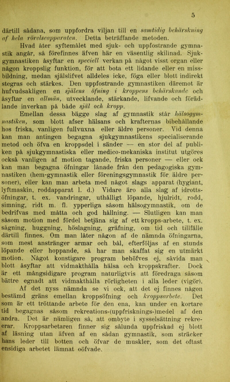 därtill sådana, som uppfordra viljan till en samtidig behärskning af hela rörelseapparaten. Detta beträffande metoden. Hvad åter syftemålet med sjuk- och uppfostrande gymna- stik angår, så förefinnes äfven här en väsentlig skillnad. Sjuk- gymnastiken åsyftar en speciell verkan på något visst organ eller någon kroppslig funktion, för att bota ett lidande eller en miss- bildning, medan själslifvet alldeles icke, föga eller blott indirekt stegras och stärkes. Den uppfostrande gymnastiken däremot är hufvudsakligen en själens öfning i kroppens behärskande och åsyftar en allmän, utvecklande, stärkande, lifvande och föräd- lande inverkan på både själ och kropp. Emellan dessa bägge slag af gymnastik står hälsogym- nastiken, som blott afser hälsans och krafternas bibehållande hos friska, vanligen fullvuxna eller äldre personer. Yid denna kan man antingen begagna sjukgymnastikens specialiserande metod och öfva en kroppsdel i sänder — en stor del af publi- ken på sjukgymnastiska eller medico-mekaniska institut utgöres också vanligen af motion tagande, friska personer — eller ock kan man begagna öfningar lånade från den pedagogiska gym- nastiken (hem-gymnastik eller föreningsgymnastik för äldre per- soner), eller kan man arbeta med något slags apparat (hygiant, lyftmaskin, roddapparat 1. d.) Vidare äro alla slag af idrotts- öfningar, t. ex. vandringar, uthålligt löpande, hjulridt, rodd, simning, ridt m. fl. ypperliga såsom hälsogymnastik, om de bedrifvas med måtta och god hållning. — Slutligen kan man såsom motion med fördel betjäna sig af ett kropps-arbete, t. ex. sågning, huggning, höslagning, gräfning, om tid och tillfälle därtill finnes. Om man låter någon af de nämnda öfningarna, som mest anstränger armar och bål, efterföljas af en stunds löpande eller hoppande, så har man skaffat sig en utmärkt motion. Något konstigare program behöfves ej, såvida man blott åsyftar att vidmakthålla hälsa och kroppskrafter. Dock är ett mångsidigare program naturligtvis att föredraga såsom bättre egnadt att vidmakthålla rörligheten i alla leder (vigör). Af det nyss nämnda se vi ock, att det ej finnes någon bestämd gräns emellan kroppsöfning och kroppsarbete. Det som är ett tröttande arbete för den ena, kan under en kortare tid begagnas såsom rekreations-(uppfrisknings-)medel af den andra. Det är nämligen så, att ombyte i sysselsättning rekre- erar. Kroppsarbetaren finner sig sålunda uppfriskad ej blott af läsning utan äfven af en sådan gymnastik, som sträcker hans leder till botten och öfvar de muskler, som det oftast ensidiga arbetet lämnat oöfvade.