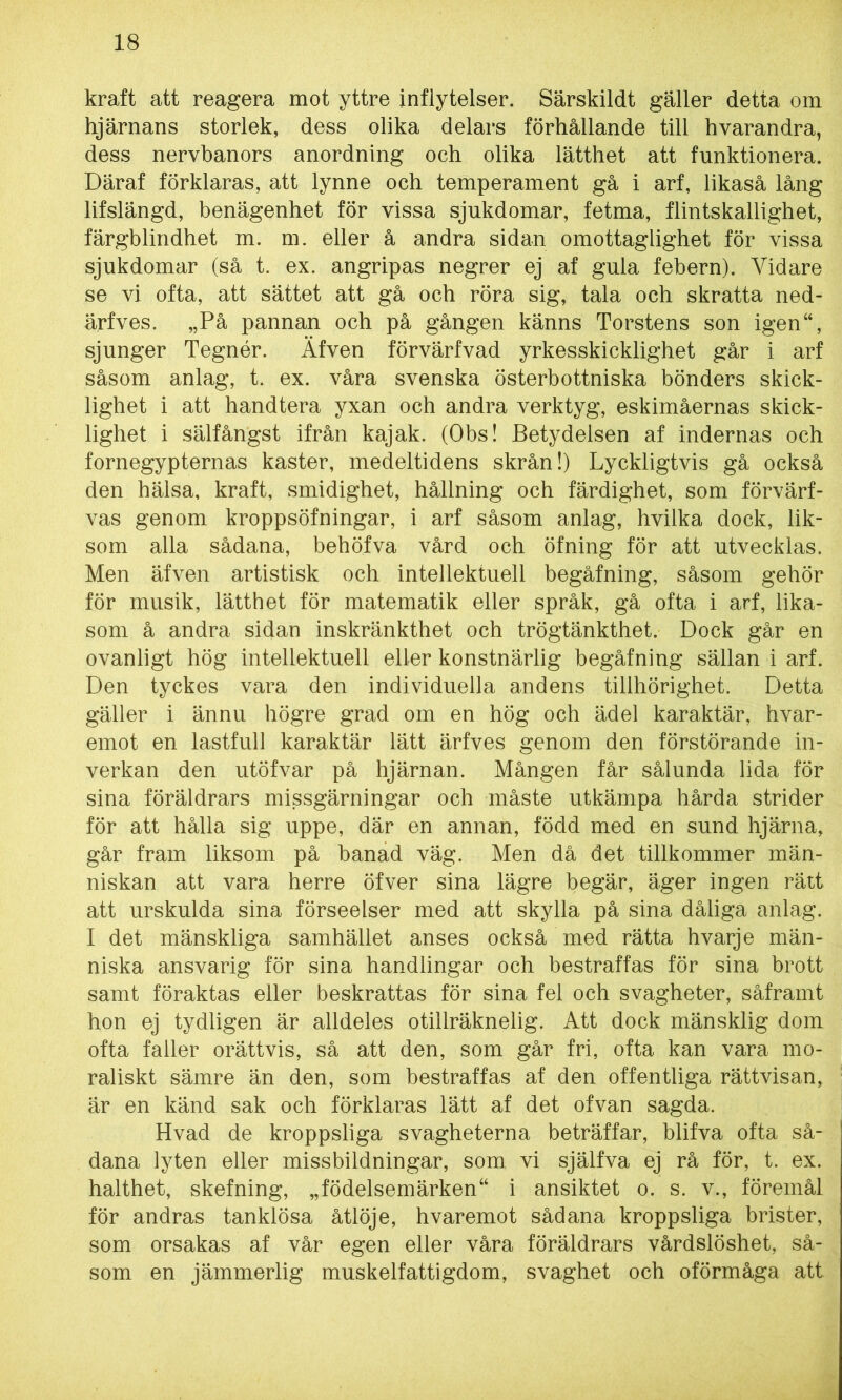 kraft att reagera mot yttre inflytelser. Särskildt gäller detta om hjärnans storlek, dess olika delars förhållande till hvarandra, dess nervbanors anordning och olika lätthet att funktionera. Däraf förklaras, att lynne och temperament gå i arf, likaså lång lifslängd, benägenhet för vissa sjukdomar, fetma, flintskallighet, färgblindhet m. m. eller å andra sidan omottaglighet för vissa sjukdomar (så t. ex. angripas negrer ej af gula febern). Yidare se vi ofta, att sättet att gå och röra sig, tala och skratta ned- ärfves. „På pannan och på gången känns Torstens son igen“, sjunger Tegnér. Äfven förvärfvad yrkesskicklighet går i arf såsom anlag, t. ex. våra svenska österbottniska bönders skick- lighet i att handtera yxan och andra verktyg, eskimåernas skick- lighet i sälfångst ifrån kajak. (Obs! Betydelsen af indernas och fornegypternas kaster, medeltidens skrån!) Lyckligtvis gå också den hälsa, kraft, smidighet, hållning och färdighet, som förvärf- vas genom kroppsöfningar, i arf såsom anlag, hvilka dock, lik- som alla sådana, behöfva vård och öfning för att utvecklas. Men äfven artistisk och intellektuell begåfning, såsom gehör för musik, lätthet för matematik eller språk, gå ofta i arf, lika- som å andra sidan inskränkthet och trögtänkthet. Dock går en ovanligt hög intellektuell eller konstnärlig begåfning sällan i arf. Den tyckes vara den individuella andens tillhörighet. Detta gäller i ännu högre grad om en hög och ädel karaktär, hvar- emot en lastfull karaktär lätt ärfves genom den förstörande in- verkan den utöfvar på hjärnan. Mången får sålunda lida för sina föräldrars missgärningar och måste utkämpa hårda strider för att hålla sig uppe, där en annan, född med en sund hjärna, går fram liksom på banad väg. Men då det tillkommer män- niskan att vara herre öfver sina lägre begär, äger ingen rätt att urskulda sina förseelser med att skylla på sina dåliga anlag. I det mänskliga samhället anses också med rätta hvarje män- niska ansvarig för sina handlingar och bestraffas för sina brott samt föraktas eller beskrattas för sina fel och svagheter, såframt hon ej tydligen är alldeles otiliräknelig. Att dock mänsklig dom ofta faller orättvis, så att den, som går fri, ofta kan vara mo- raliskt sämre än den, som bestraffas af den offentliga rättvisan, är en känd sak och förklaras lätt af det ofvan sagda. Hvad de kroppsliga svagheterna beträffar, blifva ofta så- dana lyten eller missbildningar, som. vi själfva ej rå för, t. ex. halthet, skefning, „födelsemärken“ i ansiktet o. s. v., föremål för andras tanklösa åtlöje, hvaremot sådana kroppsliga brister, som orsakas af vår egen eller våra föräldrars vårdslöshet, så- som en jämmerlig muskelfattigdom, svaghet och oförmåga att
