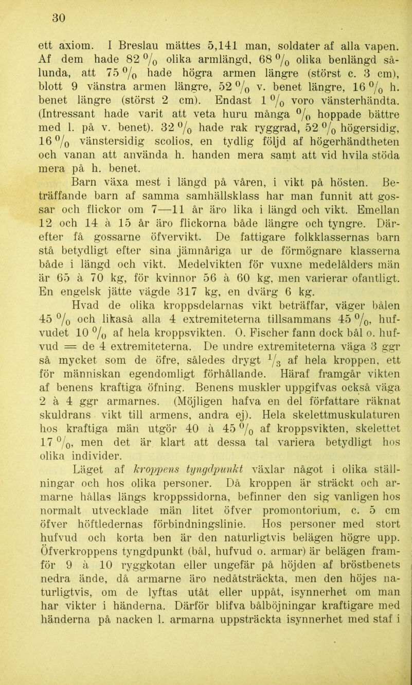 ett axiom. I Breslau mättes 5,141 man, soldater af alla vapen. Af dem hade 82 % olika armlängd, 68 % olika benlängd så- lunda, att 75% hade högra armen längre (störst c. 3 cm), blott 9 vänstra armen längre, 52 % v. benet längre, 16 % h. benet längre (störst 2 cm). Endast 1 % voro vänsterhändta. (Intressant hade varit att veta huru många % hoppade bättre med 1. på v. benet). 32 % hade rak ryggrad, 52 % högersidig, 16% vänstersidig scolios, en tydlig följd af högerhändtheten och vanan att använda h. handen mera samt att vid hvila stöda mera på h. benet. Barn växa mest i längd på våren, i vikt på hösten. Be- träffande barn af samma samhällsklass har man funnit att gos- sar och flickor om 7—11 år äro lika i längd och vikt. Emellan 12 och 14 ä 15 år äro flickorna både längre och tyngre. Där- efter få gossarne öfvervikt. De fattigare folkklassernas barn stå betydligt efter sina jämnåriga ur de förmögnare klasserna både i längd och vikt. Medelvikten för vuxne medelålders män är 65 ä 70 kg, för kvinnor 56 ä 60 kg, men varierar ofantligt. En engelsk jätte vägde 317 kg, en dvärg 6 kg. Hvad de olika kroppsdelarnas vikt beträffar, väger bålen 45 % och likaså alla 4 extremiteterna tillsammans 45 %, huf- vudet 10 % af hela kroppsvikten. 0. Fischer fann dock bål o. huf- vud = de 4 extremiteterna. De undre extremiteterna väga 3 ggr så mycket som de öfre, således drygt y3 af hela kroppen, ett för människan egendomligt förhållande. Häraf framgår vikten af benens kraftiga öfning. Benens muskler uppgifvas också väga 2 ä 4 ggr armarnes. (Möjligen hafva en del författare räknat skuldrans vikt till armens, andra ej). Hela skelettmuskulaturen hos kraftiga män utgör 40 ä 45 % af kroppsvikten, skelettet 17 %, men det är klart att dessa tal variera betydligt hos olika individer. Läget af kroppens tyngdpunkt växlar något i olika ställ- ningar och hos olika personer. Då kroppen är sträckt och ar- marne hållas längs kroppssidorna, befinner den sig vanligen hos normalt utvecklade män litet öfver promontorium, c. 5 cm öfver höftledernas förbindningslinie. Hos personer med stort hufvud och korta ben är den naturligtvis belägen högre upp. Öfverkroppens tyngdpunkt (bål, hufvud o. armar) är belägen fram- för 9 ä 10 ryggkotan eller ungefär på höjden af bröstbenets nedra ände, då armarne äro nedåtsträckta, men den höjes na- turligtvis, om de lyftas utåt eller uppåt, isynnerhet om man har vikter i händerna. Därför blifva bålböjningar kraftigare med händerna på nacken 1. armarna uppsträckta isynnerhet med staf i