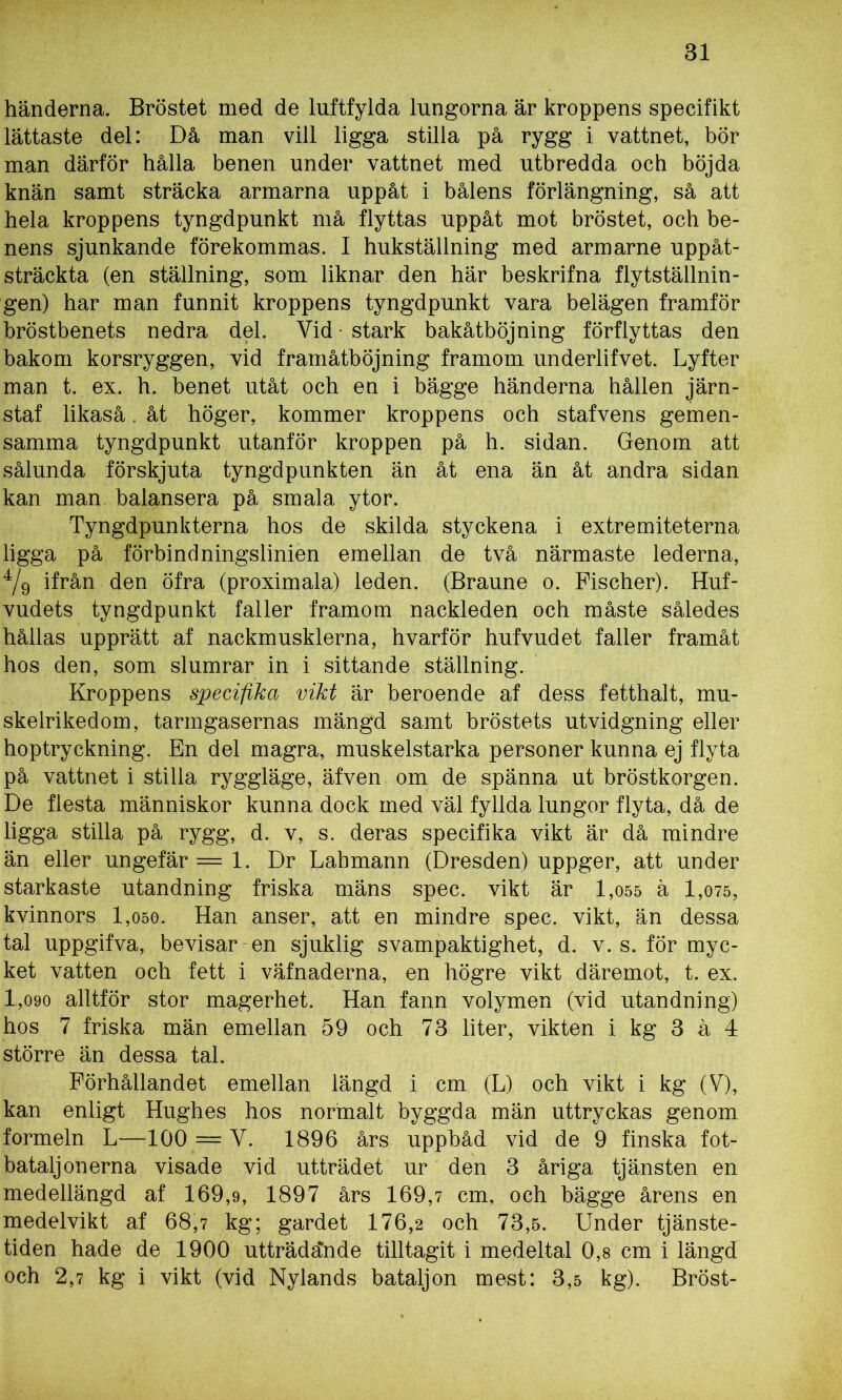 händerna. Bröstet med de luftfylda lungorna är kroppens specifikt lättaste del: Då man vill ligga stilla på rygg i vattnet, bör man därför hålla benen under vattnet med utbredda och böjda knän samt sträcka armarna uppåt i bålens förlängning, så att hela kroppens tyngdpunkt må flyttas uppåt mot bröstet, och be- nens sjunkande förekommas. I hukställning med armarne uppåt- sträckta (en ställning, som liknar den här beskrifna flytställnin- gen) har man funnit kroppens tyngdpunkt vara belägen framför bröstbenets nedra del. Yid • stark bakåtböjning förflyttas den bakom korsryggen, vid framåtböjning framom underlifvet. Lyfter man t. ex. h. benet utåt och en i bägge händerna hållen järn- staf likaså. åt höger, kommer kroppens och stafvens gemen- samma tyngdpunkt utanför kroppen på h. sidan. Genom att sålunda förskjuta tyngdpunkten än åt ena än åt andra sidan kan man balansera på smala ytor. Tyngdpunkterna hos de skilda styckena i extremiteterna ligga på förbindningslinien emellan de två närmaste lederna, 4/9 ifrån den öfra (proximala) leden. (Braune o. Fischer). Huf- vudets tyngdpunkt faller framom nackleden och måste således hållas upprätt af nackmusklerna, hvarför hufvudet faller framåt hos den, som slumrar in i sittande ställning. Kroppens specifika vikt är beroende af dess fetthalt, mu- skelrikedom, tarmgasernas mängd samt bröstets utvidgning eller hoptryckning. En del magra, muskelstarka personer kunna ej flyta på vattnet i stilla ryggläge, äfven om de spänna ut bröstkorgen. De flesta människor kunna dock med väl fyllda lungor flyta, då de ligga stilla på rygg, d. v, s. deras specifika vikt är då mindre än eller ungefär =1. Dr Lahmann (Dresden) uppger, att under starkaste utandning friska mäns spec. vikt är 1,055 ä 1,075, kvinnors 1,050. Han anser, att en mindre spec. vikt, än dessa tal uppgifva, bevisar-en sjuklig svampaktighet, d. v. s. för myc- ket vatten och fett i väfnaderna, en högre vikt däremot, t. ex. 1,090 alltför stor magerhet. Han fann volymen (vid utandning) hos 7 friska män emellan 59 och 73 liter, vikten i kg 3 å 4 större än dessa tal. Förhållandet emellan längd i cm (L) och vikt i kg (V), kan enligt Hughes hos normalt byggda män uttryckas genom formeln L—100 = Y. 1896 års uppbåd vid de 9 finska fot- bataljonerna visade vid utträdet ur den 3 åriga tjänsten en medellängd af 169,9, 1897 års 169,7 cm, och bägge årens en medelvikt af 68,7 kg; gardet 176,2 och 73,5. Under tjänste- tiden hade de 1900 utträdände tilltagit i medeltal 0,8 cm i längd och 2,7 kg i vikt (vid Nylands bataljon mest: 3,5 kg). Bröst-