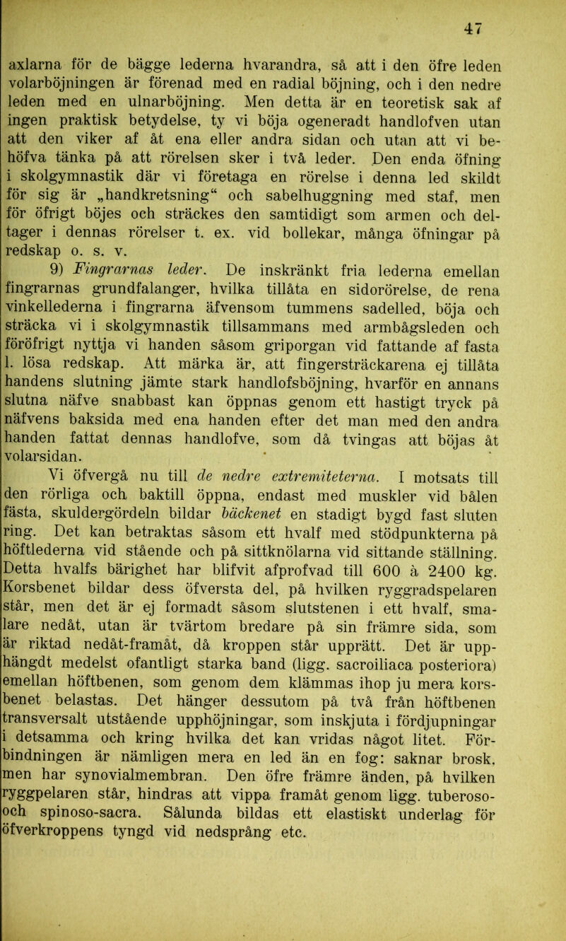 axlarna för de bägge lederna hvarandra, så att i den öfre leden volarböjningen är förenad med en radial böjning, och i den nedre leden med en ulnarböjning. Men detta är en teoretisk sak af ingen praktisk betydelse, ty vi böja ogeneradt handlofven utan att den viker af åt ena eller andra sidan och utan att vi be- höfva tänka på att rörelsen sker i två leder. Pen enda öfning i skolgymnastik där vi företaga en rörelse i denna led skildt för sig är „handkretsning“ och sabelhuggning med staf, men för öfrigt böjes och sträckes den samtidigt som armen och del- tager i dennas rörelser t. ex. vid bollekar, många öfningar på redskap o. s. v. 9) Fingrarnas leder. De inskränkt fria lederna emellan fingrarnas grundfalanger, hvilka tillåta en sidorörelse, de rena vinkellederna i fingrarna äfvensom tummens sadelled, böja och sträcka vi i skolgymnastik tillsammans med armbågsleden och föröfrigt nyttja vi handen såsom griporgan vid fattande af fasta 1. lösa redskap. Att märka är, att fingersträckarena ej tillåta handens slutning jämte stark handlofsböjning, hvarför en annans slutna näfve snabbast kan öppnas genom ett hastigt tryck på näfvens baksida med ena handen efter det man med den andra handen fattat dennas handlofve, som då tvingas att böjas åt volarsidan. Vi öfvergå nu till de nedre extremiteter na. I motsats till den rörliga och baktill öppna, endast med muskler vid bålen fästa, skuldergördeln bildar bäckenet en stadigt bygd fast sluten ring. Det kan betraktas såsom ett hvalf med stödpunkterna på höftlederna vid stående och på sittknölarna vid sittande ställning. Detta hvalfs bärighet har blifvit afprofvad till 600 ä 2400 kg. Korsbenet bildar dess öfversta del, på hvilken ryggradspelaren står, men det är ej formadt såsom slutstenen i ett hvalf, sma- lare nedåt, utan är tvärtom bredare på sin främre sida, som är riktad nedåt-framåt, då kroppen står upprätt. Det är upp- hängdt medelst ofantligt starka band (ligg. sacroiliaca posteriora) emellan höftbenen, som genom dem klämmas ihop ju mera kors- benet belastas. Det hänger dessutom på två från höftbenen transversalt utstående upphöjningar, som inskjuta i fördjupningar i detsamma och kring hvilka det kan vridas något litet. För- bindningen är nämligen mera en led än en fog: saknar brosk. men har synovialmembran. Den öfre främre änden, på hvilken ryggpelaren står, hindras att vippa framåt genom ligg. tuberoso- och spinoso-sacra. Sålunda bildas ett elastiskt underlag för öfverkroppens tyngd vid nedsprång etc.