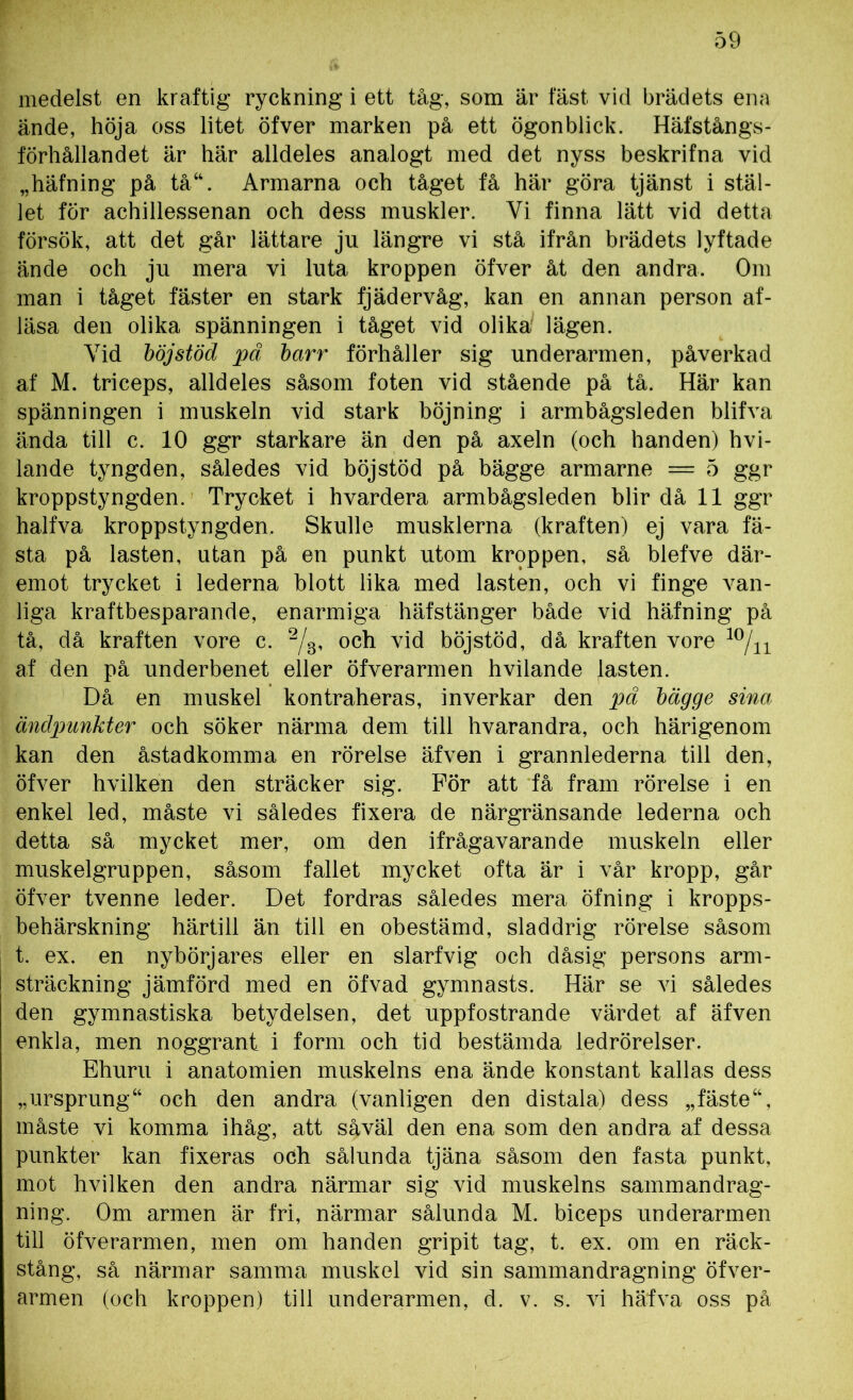 medelst en kraftig ryckning i ett tåg, som är fäst vid brädets ena ände, höja oss litet öfver marken på ett ögonblick. Häfstångs- förhållandet är här alldeles analogt med det nyss beskrifna vid „häfning på tå“. Armarna och tåget få här göra tjänst i stäl- let för achillessenan och dess muskler. Yi finna lätt vid detta försök, att det går lättare ju längre vi stå ifrån brädets lyftade ände och ju mera vi luta kroppen öfver åt den andra. Om man i tåget fäster en stark fjädervåg, kan en annan person af- läsa den olika spänningen i tåget vid olika lägen. Yid böj stöd pä barr förhåller sig underarmen, påverkad af M. triceps, alldeles såsom foten vid stående på tå. Här kan spänningen i muskeln vid stark böjning i armbågsleden blifva ända till c. 10 ggr starkare än den på axeln (och handen) hvi- lande tyngden, således vid böj stöd på bägge armarne = 5 ggr kroppstyngden. Trycket i hvardera armbågsleden blir då 11 ggr halfva kroppstyngden. Skulle musklerna (kraften) ej vara fä- sta på lasten, utan på en punkt utom kroppen, så blefve där- emot trycket i lederna blott lika med lasten, och vi finge van- liga kraftbesparande, enarmiga häfstänger både vid häfning på tå, då kraften vore c. 2/3, och vid böjstöd, då kraften vore 10/11 af den på underbenet eller öfverarmen hvilande lasten. Då en muskel kontraheras, inverkar den pä bägge sina ändpunkter och söker närma dem till hvarandra, och härigenom kan den åstadkomma en rörelse äfven i grannlederna till den, öfver hvilken den sträcker sig. För att få fram rörelse i en enkel led, måste vi således fixera de närgränsande lederna och detta så mycket mer, om den ifrågavarande muskeln eller muskelgruppen, såsom fallet mycket ofta är i vår kropp, går öfver tvenne leder. Det fordras således mera öfning i kropps- behärskning härtill än till en obestämd, sladdrig rörelse såsom t. ex. en nybörjares eller en slarfvig och dåsig persons arm- sträckning jämförd med en öfvad gymnasts. Här se vi således den gymnastiska betydelsen, det uppfostrande värdet af äfven enkla, men noggrant i form och tid bestämda ledrörelser. Ehuru i anatomien muskelns ena ände konstant kallas dess „ursprung“ och den andra (vanligen den distala) dess „fäste“, måste vi komma ihåg, att såväl den ena som den andra af dessa punkter kan fixeras och sålunda tjäna såsom den fasta punkt, mot hvilken den andra närmar sig vid muskelns sammandrag- ning. Om armen är fri, närmar sålunda M. biceps underarmen till öfverarmen, men om handen gripit tag, t. ex. om en räck- stång, så närmar samma muskel vid sin sammandragning öfver- armen (och kroppen) till underarmen, d. v. s. vi häfva oss på