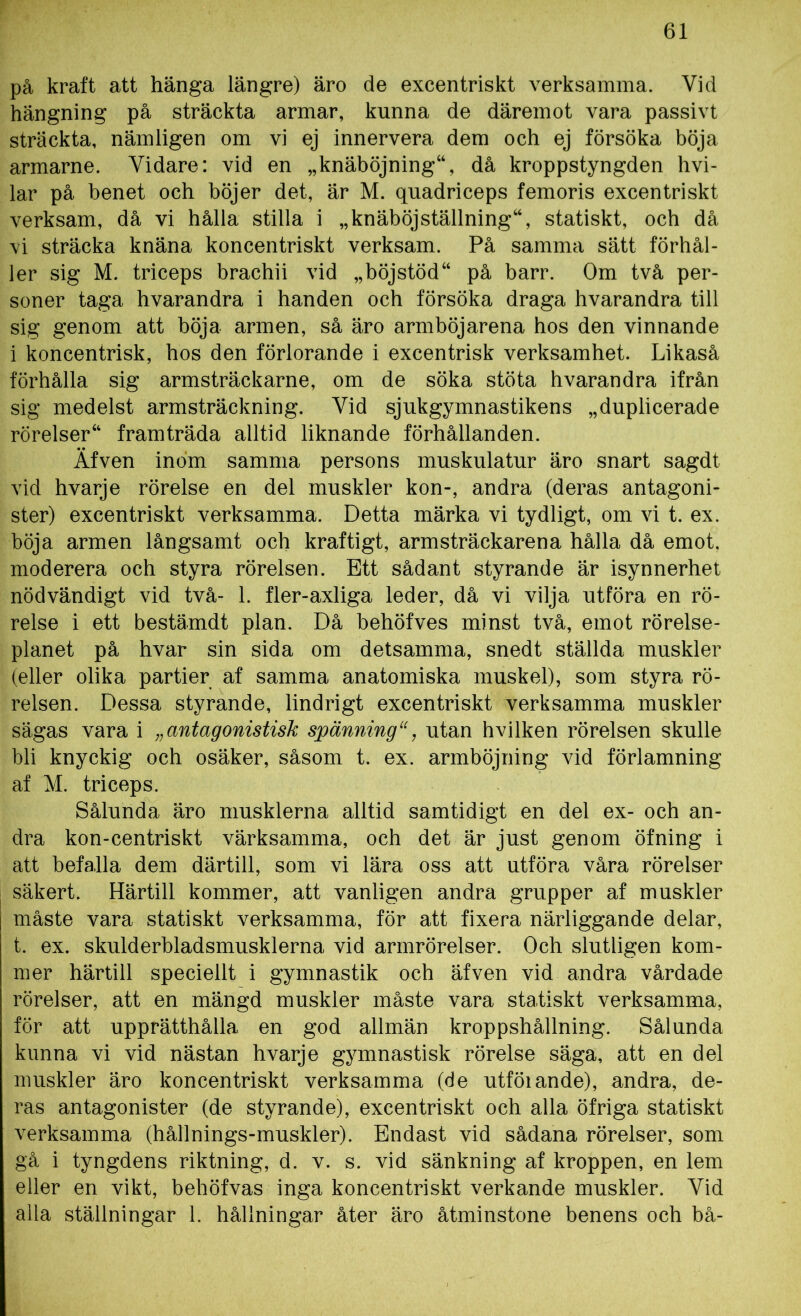 på kraft att hänga längre) äro de excentriskt verksamma. Vid hängning på sträckta armar, kunna de däremot vara passivt sträckta, nämligen om vi ej innervera dem och ej försöka böja armarne. Vidare: vid en »knäböjning44, då kroppstyngden hvi- lar på benet och böjer det, är M. quadriceps femoris excentriskt verksam, då vi hålla stilla i „knäböjställning44, statiskt, och då vi sträcka knäna koncentriskt verksam. På samma sätt förhål- ler sig M. triceps brachii vid „böjstöd44 på barr. Om två per- soner taga hvarandra i handen och försöka draga hvarandra till sig genom att böja armen, så äro armböjarena hos den vinnande i koncentrisk, hos den förlorande i excentrisk verksamhet. Likaså förhålla sig armsträckarne, om de söka stöta hvarandra ifrån sig medelst armsträckning. Vid sjukgymnastikens „duplicerade rörelser44 framträda alltid liknande förhållanden. Äfven inom samma persons muskulatur äro snart sagdt vid hvarje rörelse en del muskler kon-, andra (deras antagoni- ster) excentriskt verksamma. Detta märka vi tydligt, om vi t. ex. böja armen långsamt och kraftigt, arm sträckaren a hålla då emot, moderera och styra rörelsen. Ett sådant styrande är isynnerhet nödvändigt vid två- 1. fler-axliga leder, då vi vilja utföra en rö- relse i ett bestämdt plan. Då behöfves minst två, emot rörelse- planet på hvar sin sida om detsamma, snedt ställda muskler (eller olika partier af samma anatomiska muskel), som styra rö- relsen. Dessa styrande, lindrigt excentriskt verksamma muskler sägas vara i ;; antagonistisk spänning“, utan hvilken rörelsen skulle bli knyckig och osäker, såsom t. ex. armböjning vid förlamning af M. triceps. Sålunda äro musklerna alltid samtidigt en del ex- och an- dra kon-centriskt värksamma, och det är just genom öfning i att befalla dem därtill, som vi lära oss att utföra våra rörelser säkert. Härtill kommer, att vanligen andra grupper af muskler måste vara statiskt verksamma, för att fixera närliggande delar, t. ex. skulderbladsmusklerna vid armrörelser. Och slutligen kom- mer härtill speciellt i gymnastik och äfven vid andra vårdade rörelser, att en mängd muskler måste vara statiskt verksamma, för att upprätthålla en god allmän kroppshållning. Sålunda kunna vi vid nästan hvarje gymnastisk rörelse säga, att en del muskler äro koncentriskt verksamma (de utföiande), andra, de- ras antagonister (de styrande), excentriskt och alla öfriga statiskt verksamma (hållnings-muskler). Endast vid sådana rörelser, som gå i tyngdens riktning, d. v. s. vid sänkning af kroppen, en lem eller en vikt, behöfvas inga koncentriskt verkande muskler. Yid alia ställningar 1. hållningar åter äro åtminstone benens och bå-