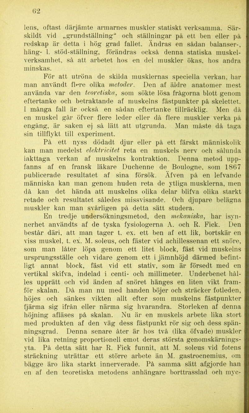 lens, oftast därjämte armarnes muskler statiskt verksamma. Sär- skildt vid „grundställning;< och ställningar på ett ben eller på redskap är detta i hög grad fallet. Ändras en sådan balanser-, häng- 1. stöd-ställning, förändras också denna statiska muskel- verksamhet, så att arbetet hos en del muskler ökas, hos andra minskas. För att utröna de skilda musklernas speciella verkan, har man användt fWe olika metoder. Den af äldre anatomer mest använda var den teoretiska, som sökte lösa frågorna blott genom eftertanke och betraktande af muskelns fästpunkter på skelettet. I många fall är också en sådan eftertanke tillräcklig. Men då en muskel går öfver flere leder eller då flere muskler verka på engång, är saken ej så lätt att utgrunda. Man måste då taga sin tillflykt till experiment. På ett nyss dödadt djur eller på ett färskt människolik kan man medelst elektricitet reta en muskels nerv och sålunda iakttaga verkan af muskelns kontraktion. Denna metod upp- fanns af en fransk läkare Duchenne de Boulogne, som 1867 publicerade resultatet af sina försök. Äfven på en lefvande människa kan man genom huden reta de ytliga musklerna, men då kan det hända att muskelns olika delar blifva olika starkt retade och resultatet således missvisande. Och djupare belägna muskler kan man svårligen på detta sätt studera. En tredje undersökningsmetod, den mekaniska, har isyn- nerhet användts af de tyska fysiologerna A. och R. Fick. Den består däri, att man tager t. ex. ett ben af ett lik, bortskär en viss muskel, t. ex. M. soleus, och fäster vid achillessenan ett snöre, som man låter löpa genom ett litet block, fäst vid muskelns ursprungsställe och vidare genom ett i jämnhöjd därmed befint- ligt annat block, fäst vid ett stativ, som är försedt med en vertikal skifva, indelad i centi- och millimeter. Underbenet hål- les upprätt och vid änden af snöret hänges en liten vikt fram- för skalan. Då man nu med handen böjer och sträcker fotleden, höjes och sänkes vikten allt efter som muskelns fästpunkter fjärma sig ifrån eller närma sig hvarandra. Storleken af denna höjning afläses på skalan. Nu är en muskels arbete lika stort med produkten af den väg dess fästpunkt rör sig och dess spän- ningsgrad. Denna senare åter är hos två (lika öfvade) muskler vid lika retning proportionell emot deras största genomskärnings- yta. På detta sätt har R. Fick funnit, att M. soleus vid fotens sträckning uträttar ett större arbete än M. gastrocnemius, om bägge äro lika starkt innerverade. På samma sätt afgjorde han en af den teoretiska metodens anhängare borttrasslad och myc-