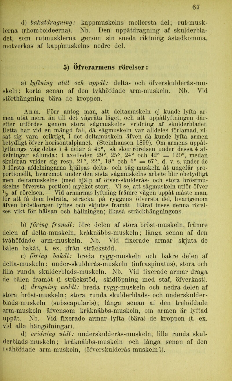 d) bakåtdragning: kappmuskelns mellersta del; rut-musk- lerna (rhomboideerna). Nb. Den uppåtdragning af skulderbla- det, som rutmusklerna genom sin sneda riktning åstadkomma, motverkas af kappfnuskelns nedre del. 5) Öfverarmens rörelser: a) lyftning utåt och uppåt: delta- och öfverskulderås-mu- skeln; korta senan af den tvåhöfdade arm-muskeln. Nb. Vid störthängning bära de kroppen. Anm. Förr antog man, att deltamuskeln ej kunde lyfta ar- men utåt mera än till det vågräta läget, och att uppåtlyftningen där- efter utfördes genom stora sågmuskelns vridning af skulderbladet. Detta har vid en mängd fall, då sågmuskeln var alldeles förlamad, vi- sat sig vara oriktigt, i det deltamuskeln äfven då kunde lyfta armen betydligt öfver horisontalplanet. (Steinhausen 1899). Om armens uppåt- lyftnings väg delas i 4 delar å 45°, så sker rörelsen under dessa 4 af- delningar sålunda: i axelleden 29°, 25°, 24° och 42° = 120°, medan skuldran vrider sig resp. 21°, 22°, 18° och 6° — 67°, d. v. s. under de 3 första af delningarna hjälpas delta- och såg-muskeln åt ungefär pro- portionellt, hvaremot under den sista sågmuskelns arbete blir obetydligt men deltamuskelns (med hjälp af öfver-skulderås- och stora bröstmu- skelns öfversta portion) mycket stort. Vi se, att sågmuskeln utför öfver Vb af rörelsen. —- Vid armarnas lyftning främre vägen uppåt måste man, för att få dem lodräta, sträcka på ryggens öfversta del, hvarigenom äfven bröstkorgen lyftes och skjutes framåt Häraf inses denna rörel- ses vikt för hälsan och hållningen; likaså sträckhängningens. b) föring framåt: öfre delen af stora bröst-muskeln, främre delen af delta-muskeln, kråknäbbs-muskeln; långa senan af den tvåhöfdade arm-muskeln. Nb. Vid fixerade armar skjuta de bålen bakåt, t. ex. ifrån sträckstöd. c) föring bakåt: breda rygg-muskeln och bakre delen af delta-muskeln; under-skulderås-muskeln (infraspinatus), stora och lilla runda skulderblads-muskeln. Nb. Vid fixerade armar draga de bålen framåt (i sträckstöd, skidlöpning med staf, öfverkast). d) dragning nedåt: breda rygg-muskeln och nedra delen af stora bröst-muskeln; stora runda skulderblads- och underskulder- blads-muskeln (subscapularis); långa senan af den trehöfdade arm-muskeln äfvensom kråknäbbs-muskeln, om armen är lyftad uppåt. Nb. Vid fixerade armar lyfta (bära) de kroppen (t. ex. vid alla hängöfningar). d) vridning utåt: underskulderås-muskeln, lilla runda skul- derblads-muskeln; kråknäbbs-muskeln och långa senan af den tvåhöfdade arm-muskeln, (öfverskulderås muskeln?).