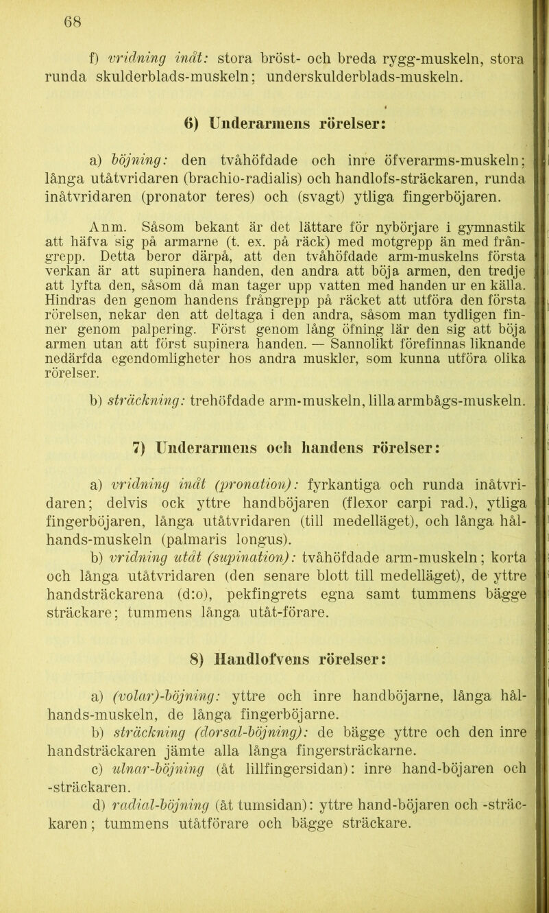 f) vridning inåt: stora bröst- och breda rygg-muskeln, stora runda skulderblads-muskeln; underskulderblads-muskeln. 6) Underarmens rörelser: a) böjning: den tvåhöfdade och inre öfverarms-muskeln; långa utåtvridaren (brachio-radialis) och handlofs-sträckaren, runda inåtvridaren (pronator teres) och (svagt) ytliga fingerböjaren. Anm. Såsom bekant är det lättare för nybörjare i gymnastik att häfva sig på armarne (t. ex. på räck) med motgrepp än med från- grepp. Detta beror därpå, att den tvåhöfdade arm-muskelns första verkan är att supinera handen, den andra att böja armen, den tredje att lyfta den, såsom då man tager upp vatten med handen ur en källa. Hindras den genom handens frångrepp på räcket att utföra den första rörelsen, nekar den att deltaga i den andra, såsom man tydligen fin- ner genom palpering. Först genom lång öfning lär den sig att böja armen utan att först supinera handen. — Sannolikt förefinnas liknande nedärfda egendomligheter hos andra muskler, som kunna utföra olika rörelser. b) sträckning: trehöfdade arm-muskeln, lillaarmbågs-muskeln. 7) Underarmens oeli handens rörelser: a) vridning inät (pronation): fyrkantiga och runda inåtvri- daren; delvis ock yttre handböjaren (flexor carpi rad.), ytliga fingerböjaren, långa utåtvridaren (till medelläget), och långa hål- hands-muskeln (palmaris longus). b) vridning utåt (supination): tvåhöfdade arm-muskeln; korta och långa utåtvridaren (den senare blott till medelläget), de yttre handsträckarena (d:o), pekfingrets egna samt tummens bägge sträckare; tummens långa utåt-förare. 8) Handlofvens rörelser: a) (volar)-böjning: yttre och inre handböjarne, långa hål- hands-muskeln, de långa fingerböjarne. b) sträckning (dorsal-böjning): de bägge yttre och den inre handsträckaren jämte alla långa fingersträckarne. c) ulnar-böjning (åt lillfingersidan): inre hand-böj aren och -sträckaren. d) rcidial-böjning (åt tumsidan): yttre hand-böjaren och -sträc- karen ; tummens utåtförare och bägge sträckare.