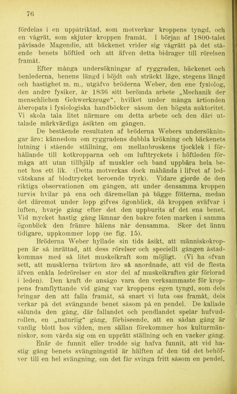 fördelas i en uppåtriktad, som motverkar kroppens tyngd, och en vågrät, som skjuter kroppen framåt. I början af 1800-talet påvisade Magendie, att bäckenet vrider sig vågrätt på det stå- ende benets höftled och att äfven detta bidrager till rö.relsen framåt. Efter många undersökningar af ryggraden, bäckenet och benlederna, benens längd i böj dt oah sträckt läge, stegens längd och hastighet m. m., utgåfvo bröderna Weber, den ene fysiolog, den andre fysiker, år 1836 sitt berömda arbete „Mechanik der menschlichen Gehwerkzeuge“, hvilket under många årtionden åberopats i fysiologiska handböcker såsom den högsta auktoritet. Vi skola tala litet närmare om detta arbete och den däri ut- talade märkvärdiga åsikten om gången. De bestående resultaten af bröderna Webers undersöknin- gar äro: kännedom om ryggradens dubbla krökning och bäckenets lutning i stående ställning, om mellanbroskens tjocklek i för- hållande till kotkropparna och om lufttryckets i höftleden för- måga att utan tillhjälp af muskler och band uppbära hela be- net hos ett lik. (Detta motverkas dock måhända i lifvet af led- vätskans af blodtrycket beroende tryck). Vidare gjorde de den riktiga observationen om gången, att under densamma kroppen turvis hvilar på ena och däremellan på bägge fotterna, medan det däremot under lopp gifves ögonblick, då kroppen sväfvar i luften, hvarje gång efter det den uppburits af det ena benet. Vid mycket hastig gång lämnar den bakre foten marken i samma ögonblick den främre hälens når densamma. Sker det ännu tidigare, uppkommer lopp (se fig. 15). Bröderna Weber hyllade sin tids åsikt, att människokrop- pen är så inrättad, att dess rörelser och speciellt gången åstad- kommas med så litet muskelkraft som möjligt. (Vi ha ofvan sett, att musklerna tvärtom äro så anordnade, att vid de flesta äfven enkla ledrörelser en stor del af muskelkraften går förlorad i leden). Den kraft de ansågo vara den verksammaste för krop- pens framflyttande vid gång var kroppens egen tyngd, som dels bringar den att falla framåt, så snart vi luta oss framåt, dels verkar på det svängande benet såsom på en pendel. De kallade sålunda den gång, där fallandet och pendlandet spelar hufvud- rollen, en „ naturlig “ gång, förbiseende, att en sådan gång är vanlig blott hos vilden, men sällan förekommer hos kulturmän- niskor, som vårda sig om en upprätt ställning och en vacker gång. Enär de funnit eller trodde sig hafva funnit, att vid ha- stig gång benets svängningstid är hälften af den tid det behöf- ver till en hel svängning, om det får svinga fritt såsom en pendel,