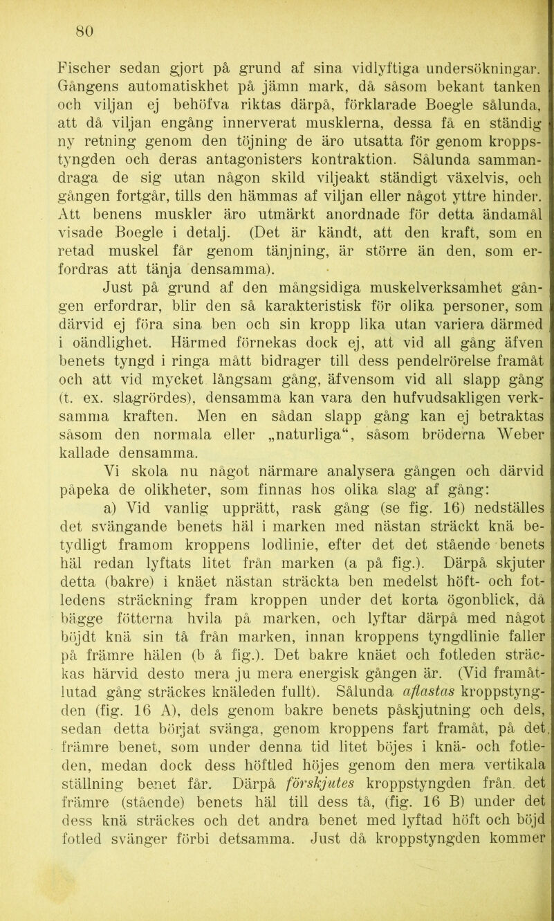 Fischer sedan gjort på grund af sina vidlyftiga undersökningar. Gångens automatiskhet på jämn mark, då såsom bekant tanken och viljan ej behöfva riktas därpå, förklarade Boegle sålunda, att då viljan engång innerverat musklerna, dessa få en ständig ny retning genom den töjning de äro utsatta för genom kropps- tyngden och deras antagonisters kontraktion. Sålunda samman- draga de sig utan någon skild viljeakt, ständigt växelvis, och gången fortgår, tills den hämmas af viljan eller något yttre hinder. Att benens muskler äro utmärkt anordnade för detta ändamål visade Boegle i detalj. (Det är kändt, att den kraft, som en retad muskel får genom tänjning, är större än den, som er- fordras att tänja densamma). Just på grund af den mångsidiga muskelverksämhet gån- gen erfordrar, blir den så karakteristisk för olika personer, som därvid ej föra sina ben och sin kropp lika utan variera därmed i oändlighet. Härmed förnekas dock ej, att vid all gång äfven benets tyngd i ringa mått bidrager till dess pendelrörelse framåt och att vid mycket långsam gång, äfvensom vid all slapp gång (t. ex. slagrördes), densamma kan vara den hufvudsakligen verk- samma kraften. Men en sådan slapp gång kan ej betraktas såsom den normala eller „naturliga“, såsom bröderna Weber kallade densamma. Vi skola nu något närmare analysera gången och därvid påpeka de olikheter, som finnas hos olika slag af gång: a) Yid vanlig upprätt, rask gång (se fig. 16) nedställes det svängande benets häl i marken med nästan sträckt knä be- tydligt framom kroppens lodlinie, efter det det stående benets häl redan lyftats litet från marken (a på fig.). Därpå skjuter detta (bakre) i knäet nästan sträckta ben medelst höft- och fot- ledens sträckning fram kroppen under det korta ögonblick, då bägge fotterna hvila på marken, och lyftar därpå med något böjdt knä sin tå från marken, innan kroppens tyngdlinie faller på främre hälen (b å fig.). Det bakre knäet och fotleden sträc- kas härvid desto mera ju mera energisk gången är. (Yid framåt- lutad gång sträckes knäleden fullt). Sålunda aflastas kroppstyng- den (fig. 16 A), dels genom bakre benets påskjutning och dels, sedan detta börjat svänga, genom kroppens fart framåt, på det främre benet, som under denna tid litet böjes i knä- och fotle- den, medan dock dess höftled höjes genom den mera vertikala ställning benet får. Därpå förskjutes kroppstyngden från. det främre (stående) benets häl till dess tå, (fig. 16 B) under det dess knä sträckes och det andra benet med lyftad höft och böjd fotled svänger förbi detsamma. Just då kroppstyngden kommer