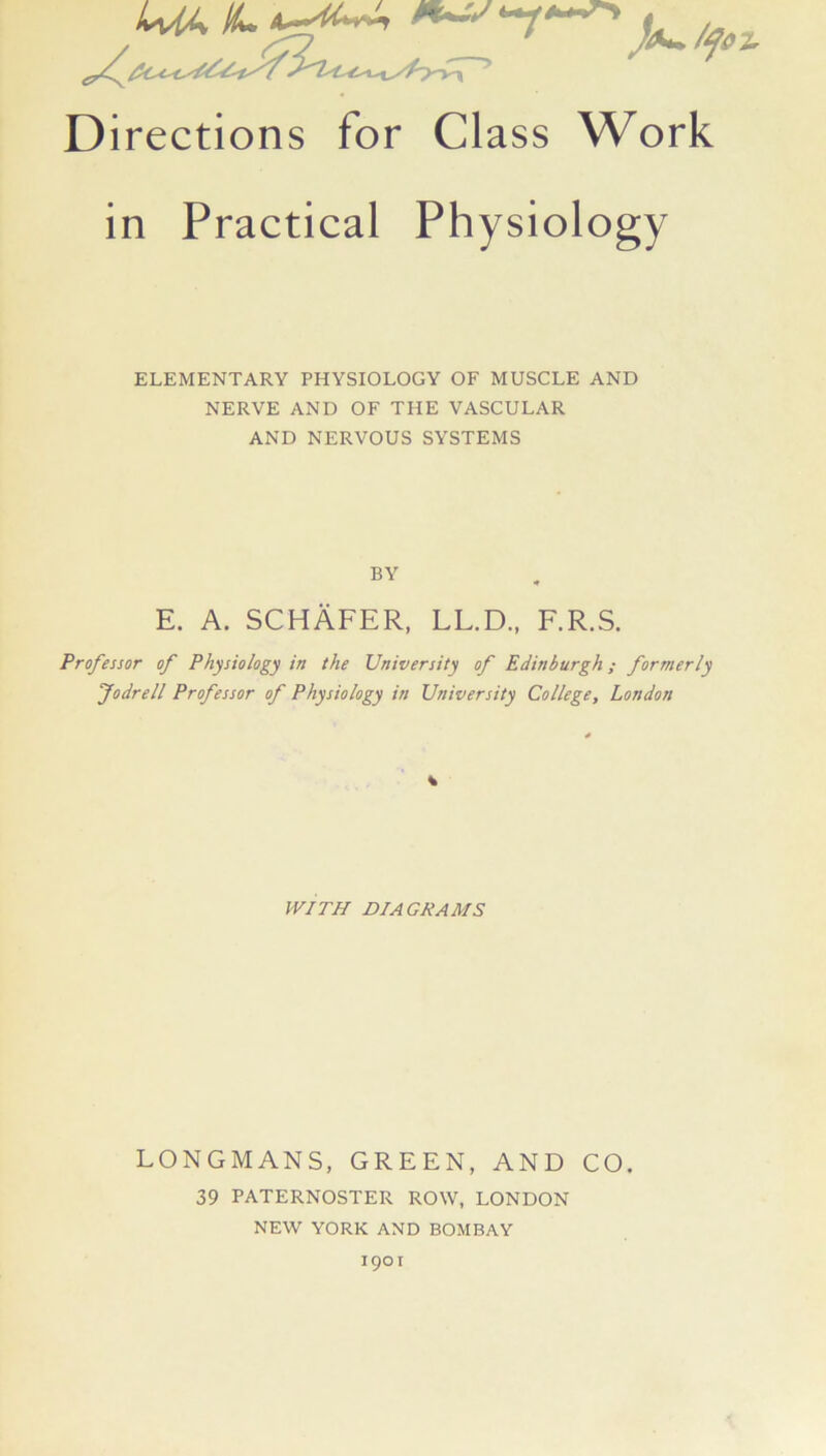 Directions for Class Work in Practical Physiology ELEMENTARY PHYSIOLOGY OF MUSCLE AND NERVE AND OF THE VASCULAR AND NERVOUS SYSTEMS BY E. A. SCHAFER, LL.D., F.R.S. Professor of Physiology in the University of Edinburgh; formerly Jodrell Professor of Physiology in University College, London WITH DIAGRAMS LONGMANS, GREEN, AND CO. 39 PATERNOSTER ROW, LONDON NEW YORK AND BOMBAY 1901