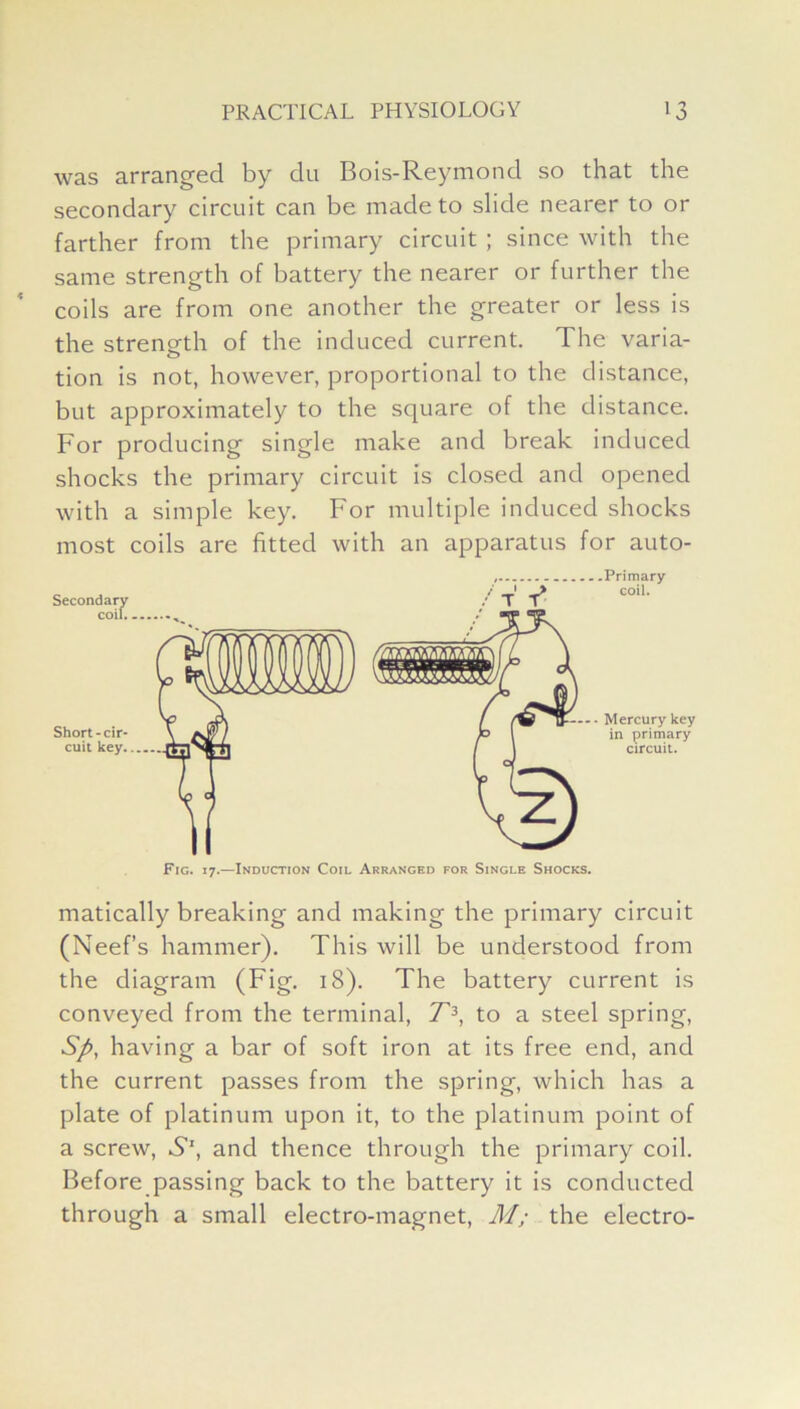 was arranged by du Bois-Reymond so that the secondary circuit can be made to slide nearer to or farther from the primary circuit ; since with the same strength of battery the nearer or further the coils are from one another the greater or less is the strength of the induced current. The varia- tion is not, however, proportional to the distance, but approximately to the square of the distance. For producing single make and break induced shocks the primary circuit is closed and opened with a simple key. For multiple induced shocks most coils are fitted with an apparatus for auto- Fig. 17.—Induction Coil Arranged for Single Shocks. matically breaking and making the primary circuit (Neef’s hammer). This will be understood from the diagram (Fig. 18). The battery current is conveyed from the terminal, T3, to a steel spring, Sp, having a bar of soft iron at its free end, and the current passes from the spring, which has a plate of platinum upon it, to the platinum point of a screw, 6’1, and thence through the primary coil. Before passing back to the battery it is conducted through a small electro-magnet, M; the electro-