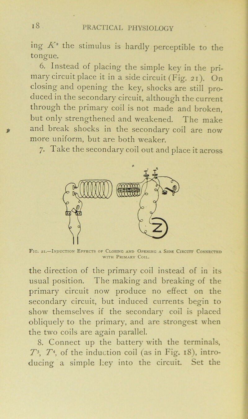 ing A2 the stimulus is hardly perceptible to the tongue. 6. Instead of placing the simple key in the pri- mary circuit place it in a side circuit (Fig. 21). On closing and opening the key, shocks are still pro- duced in the secondary circuit, although the current through the primary coil is not made and broken, but only strengthened and weakened. The make and break shocks in the secondary coil are now more uniform, but are both weaker. 7. Take the secondary coil out and place it across Fig. 21.—Induction Effects of Closing and Opening a Side Circuit Connected with Primary Coil. the direction of the primary coil instead of in its usual position. The making and breaking of the primary circuit now produce no effect on the secondary circuit, but induced currents begin to show themselves if the secondary coil is placed obliquely to the primary, and are strongest when the two coils are again parallel. 8. Connect up the battery with the terminals, T3, T\ of the induction coil (as in Fig. 18), intro- ducing a simple key into the circuit. Set the