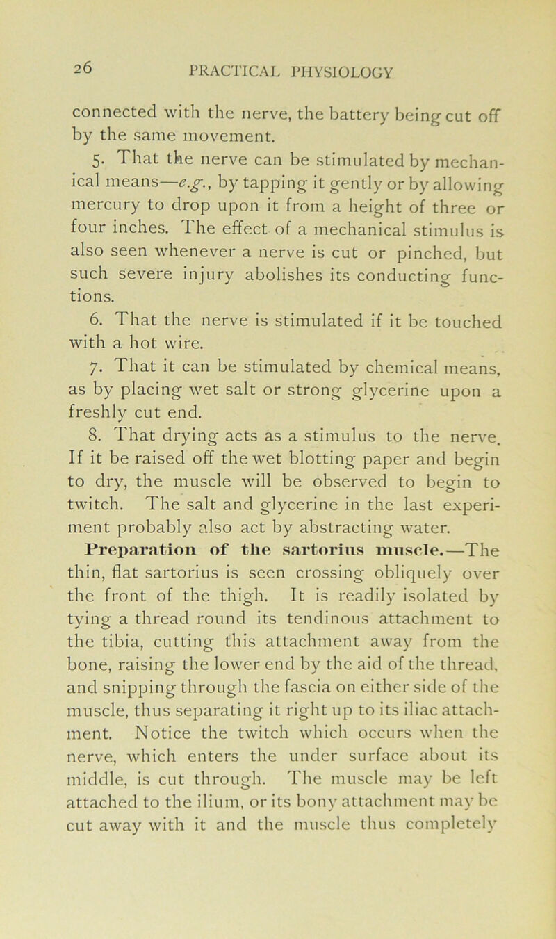 connected with the nerve, the battery being cut off by the same movement. 5. That the nerve can be stimulated by mechan- ical means—e.g., by tapping it gently or by allowing mercury to drop upon it from a height of three or four inches. The effect of a mechanical stimulus is also seen whenever a nerve is cut or pinched, but such severe injury abolishes its conducting func- tions. 6. That the nerve is stimulated if it be touched with a hot wire. 7. That it can be stimulated by chemical means, as by placing wet salt or strong glycerine upon a freshly cut end. 8. That drying acts as a stimulus to the nerve. If it be raised off the wet blotting paper and begin to dry, the muscle will be observed to begin to twitch. The salt and glycerine in the last experi- ment probably also act by abstracting water. Preparation of the sartorius muscle.—The thin, flat sartorius is seen crossing obliquely over the front of the thigh. It is readily isolated by tying a thread round its tendinous attachment to the tibia, cutting this attachment away from the bone, raising the lower end by the aid of the thread, and snipping through the fascia on either side of the muscle, thus separating it right up to its iliac attach- ment. Notice the twitch which occurs when the nerve, which enters the under surface about its middle, is cut through. The muscle may be left attached to the ilium, or its bony attachment may be cut away with it and the muscle thus completely