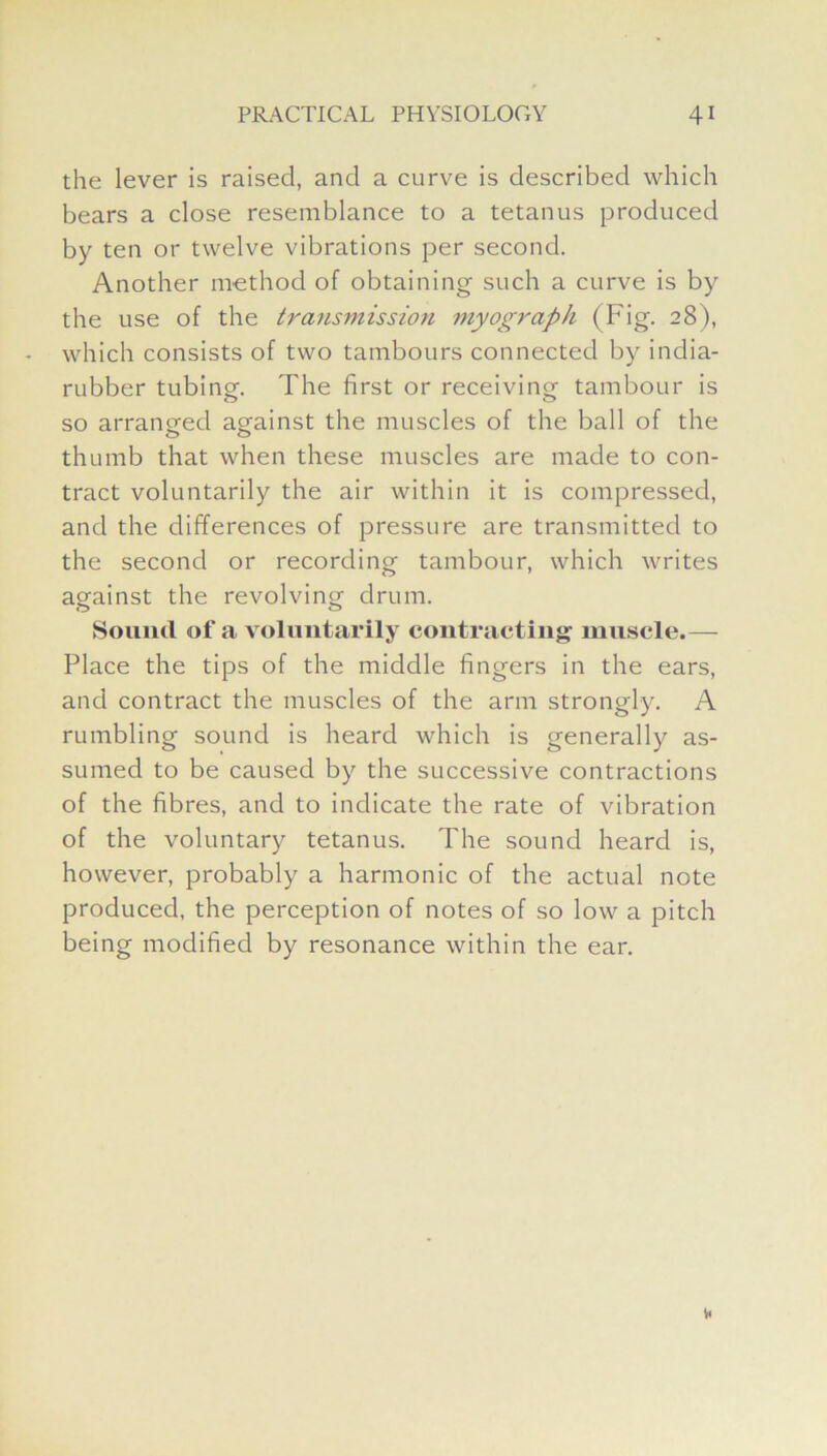 the lever is raised, and a curve is described which bears a close resemblance to a tetanus produced by ten or twelve vibrations per second. Another method of obtaining such a curve is by the use of the transmission myograph (Fig. 28), which consists of two tambours connected by india- rubber tubing. The first or receiving tambour is so arranged against the muscles of the ball of the thumb that when these muscles are made to con- tract voluntarily the air within it is compressed, and the differences of pressure are transmitted to the second or recording tambour, which writes against the revolving drum. Sound of a voluntarily contracting muscle.— Place the tips of the middle fingers in the ears, and contract the muscles of the arm strongly. A rumbling sound is heard which is generally as- sumed to be caused by the successive contractions of the fibres, and to indicate the rate of vibration of the voluntary tetanus. The sound heard is, however, probably a harmonic of the actual note produced, the perception of notes of so low a pitch being modified by resonance within the ear.