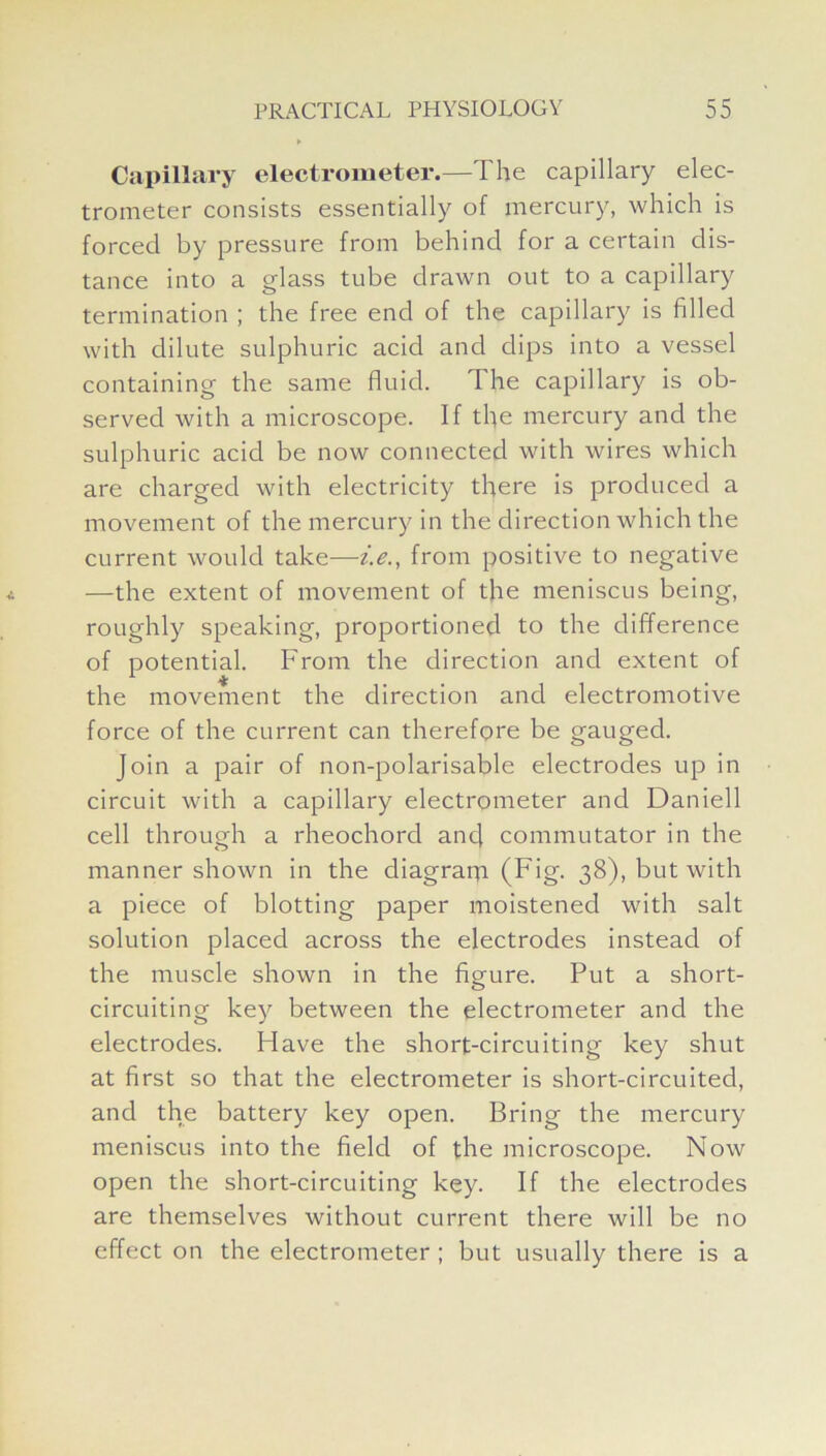 Capillary electrometer.—The capillary elec- trometer consists essentially of mercury, which is forced by pressure from behind for a certain dis- tance into a glass tube drawn out to a capillary termination ; the free end of the capillary is filled with dilute sulphuric acid and dips into a vessel containing the same fluid. The capillary is ob- served with a microscope. If the mercury and the sulphuric acid be now connected with wires which are charged with electricity there is produced a movement of the mercury in the direction which the current would take—i.e., from positive to negative —the extent of movement of the meniscus being, roughly speaking, proportioned to the difference of potential. From the direction and extent of the movement the direction and electromotive force of the current can therefore be gauged. Join a pair of non-polarisable electrodes up in circuit with a capillary electrometer and Daniell cell through a rheochord ancj commutator in the manner shown in the cliagraqi (Fig. 38), but with a piece of blotting paper moistened with salt solution placed across the electrodes instead of the muscle shown in the figure. Put a short- circuiting key between the electrometer and the electrodes. Flave the short-circuiting key shut at first so that the electrometer is short-circuited, and the battery key open. Bring the mercury meniscus into the field of the microscope. Now open the short-circuiting key. If the electrodes are themselves without current there will be no effect on the electrometer ; but usually there is a