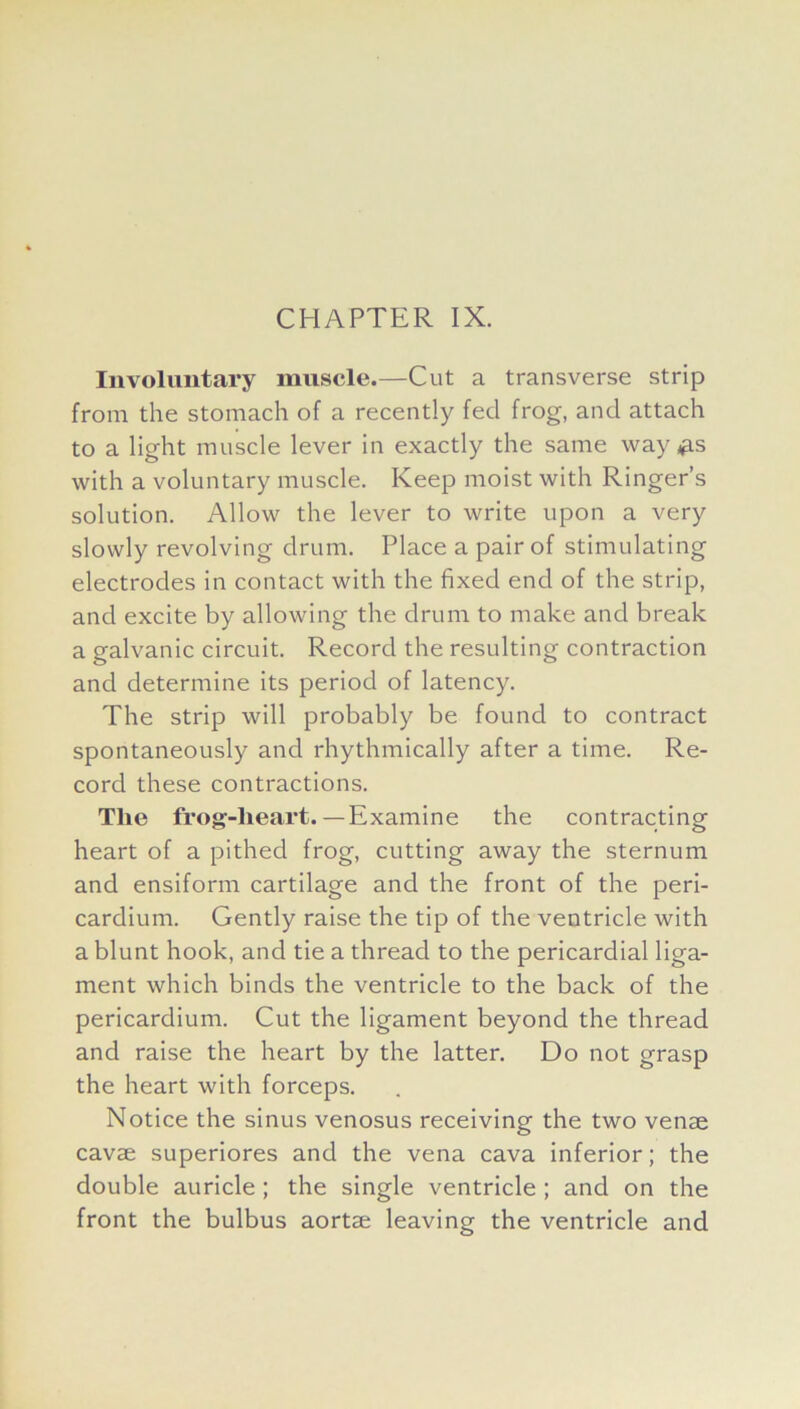 Involuntary muscle.—Cut a transverse strip from the stomach of a recently fed frog, and attach to a light muscle lever in exactly the same way#is with a voluntary muscle. Keep moist with Ringer’s solution. Allow the lever to write upon a very slowly revolving drum. Place a pair of stimulating electrodes in contact with the fixed end of the strip, and excite by allowing the drum to make and break a galvanic circuit. Record the resulting contraction and determine its period of latency. The strip will probably be found to contract spontaneously and rhythmically after a time. Re- cord these contractions. The frog-lieart. — Examine the contracting heart of a pithed frog, cutting away the sternum and ensiform cartilage and the front of the peri- cardium. Gently raise the tip of the ventricle with a blunt hook, and tie a thread to the pericardial liga- ment which binds the ventricle to the back of the pericardium. Cut the ligament beyond the thread and raise the heart by the latter. Do not grasp the heart with forceps. Notice the sinus venosus receiving the two venae cavae superiores and the vena cava inferior; the double auricle ; the single ventricle ; and on the front the bulbus aortae leaving the ventricle and