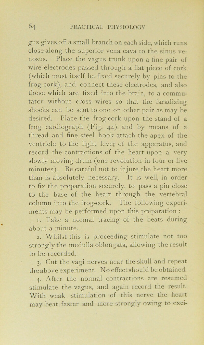 gus gives off a small branch on each side, which runs close along the superior vena cava to the sinus ve- nosus. Place the vagus trunk upon a fine pair of wire electrodes passed through a flat piece of cork (which must itself be fixed securely by pins to the frog-cork), and connect these electrodes, and also those which are fixed into the brain, to a commu- tator without cross wires so that the faradizing shocks can be sent to one or other pair as may be desired. Place the frog-cork upon the stand of a frog cardiograph (Fig. 44), and by means of a thread and fine steel hook attach the apex of the ventricle to the light lever of the apparatus, and record the contractions of the heart upon a very slowly moving drum (one revolution in four or five minutes). Be careful not to injure the heart more than is absolutely necessary. It is well, in order to fix the preparation securely, to pass a pin close to the base of the heart through the vertebral column into che frog-cork. The following experi- ments may be performed upon this preparation : 1. Take a normal tracing of the beats during about a minute. 2. Whilst this is proceeding stimulate not too strongly the medulla oblongata, allowing the result to be recorded. 3. Cut the vagi nerves near the skull and repeat the above experiment. No effect should be obtained. 4. After the normal contractions are resumed stimulate the vagus, and again record the result. With weak stimulation of this nerve the heart may beat faster and more strongly owing to exci-