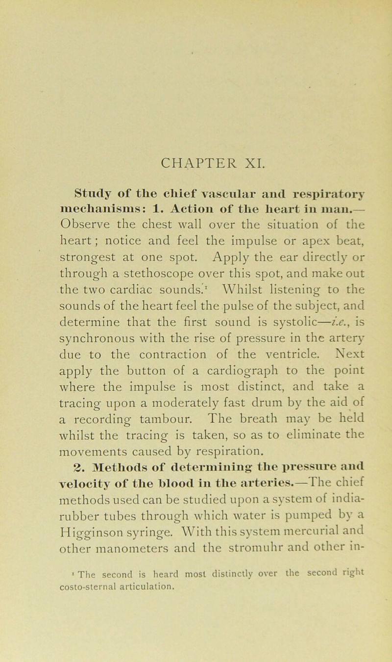 Study of the chief vascular and respiratory mechanisms: 1. Action of the heart in man.— Observe the chest wall over the situation of the heart; notice and feel the impulse or apex beat, strongest at one spot. Apply the ear directly or through a stethoscope over this spot, and make out the two cardiac sounds.1 Whilst listening to the sounds of the heart feel the pulse of the subject, and determine that the first sound is systolic—i.e., is synchronous with the rise of pressure in the artery due to the contraction of the ventricle. Next apply the button of a cardiograph to the point where the impulse is most distinct, and take a tracing upon a moderately fast drum by the aid of a recording tambour. The breath may be held whilst the tracing is taken, so as to eliminate the movements caused by respiration. 2. Methods of determining the pressure and velocity of the hlood in the arteries.— I he chief methods used can be studied upon a system of india- rubber tubes through which water is pumped by a Higginson syringe. With this system mercurial and other manometers and the stromuhr and other in- 1 The second is heard most distinctly over the second right costo-sternal articulation.