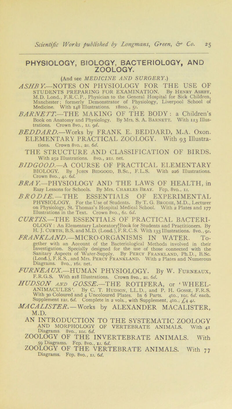 PHYSIOLOGY, BIOLOGY, BACTERIOLOGY, AND ZOOLOGY. (And see MEDICINE AND SURGERY.) ASHBY.—NOTES ON PHYSIOLOGY FOR THE USE OF STUDENTS PREPARING FOR EXAMINATION. By Henry Ashby, M.D. Lond., F.R.C.P., Physician to the General Hospital for Sick Children, Manchester; formerly Demonstrator of Physiology, Liverpool School of Medicine. With 148 Illustrations. i8mo., §s. BARNETT—THE MAKING OF THE BODY : a Children’s Book on Anatomy and Physiology. By Mrs. S. A. Barnett. With 113 Illus- trations. Crown 8vo., is. 9d. BEDDARD.— Works by FRANK E. BEDDARD, M.A. Oxon. ELEMENTARY PRACTICAL ZOOLOGY. With 93 Illustra- tions. Crown 8vo., 2s. 6d. THE STRUCTURE AND CLASSIFICATION OF BIRDS. With 252 Illustrations. 8vo., 21 s. net. BIDGOOD.—A COURSE OF PRACTICAL ELEMENTARY BIOLOGY. By John Bidgood, B.Sc., F.L.S. With 226 Illustrations. Crown 8vo., 45. 6d. BRA K—PHYSIOLOGY AND THE LAWS OF HEALTH, in Easy Lessons for Schools. By Mrs. Charles Bray. Fcp. 8vo., is. B ROD IE. — THE ESSENTIALS OF EXPERIMENTAL PHYSIOLOGY. For the Use of Students. By T. G. Brodie, M.D., Lecturer on Physiology, St. Thomas’s Hospital Medical School. With 2 Plates and 177 Illustrations in the Text. Crown 8vo., 6s. 6d. CURTIS. —THE ESSENTIALS OF PRACTICAL BACTERI- OLOGY : An Elementary Laboratory'Book for Students and Practitioners. By H. J. Curtis, B.S. and M.D. (Lond.),F.R.C.S. With 133 Illustrations. 8vo., gs. FRANKLAND.—MICRO-ORGANISMS IN WATER. To- gether with an Account of the Bacteriological Methods involved in their Investigation. Specially designed for the use of those connected with the Sanitary Aspects of Water-Supply. By Percy Frankland, Ph.D., B.Sc. (Lond.), F.R.S., and Mrs. Percy Frankland. With 2 Plates and Numerous Diagrams. 8vo., 16s. net. FURNEAUX.—HUMAN PHYSIOLOGY. By W. Furneaux, F.R.G.S, With 218 Illustrations. Crown 8vo., is. 6d. HUDSON and GOSSE.—THE ROTIFERA, or ‘WHEEL- ANIMACULES’. By C. T. Hudson, LL.D., and P. H. Gosse, F.R.S. With 30 Coloured and 4 Uncoloured Plates. In 6 Parts. 4to., 10s. 6d. each. Supplement 12J. 6d. Complete in 2 vols., with Supplement, 4to., £4 4s. M.A CALLS TER. — Works by ALEXANDER MACALISTER, M.D. AN INTRODUCTION TO THE SYSTEMATIC ZOOLOGY AND MORPHOLOGY OF VERTEBRATE ANIMALS. With 41 Diagrams 8vo., 101. 6d. ZOOLOGY OF THE INVERTEBRATE ANIMALS. With 59 Diagrams. Fcp. 8vo., is. 6d. ZOOLOGY OF THE VERTEBRATE ANIMALS. With 77 Diagrams. Fcp. 8vo., ir. 6d.