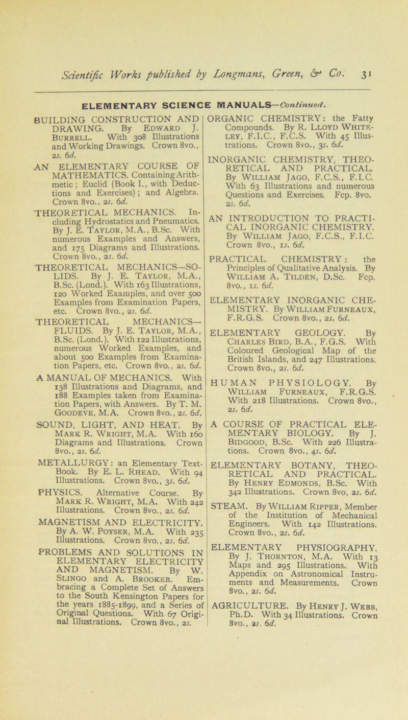 ELEWI ENTARY SCIENCE WIANUALS— Continued. BUILDING CONSTRUCTION AND DRAWING. By Edward J. Burrell. With 308 Illustrations and Working Drawings. Crown 8vo., 2s. 6 d. AN ELEMENTARY COURSE OF MATHEMATICS. Containing Arith- metic; Euclid (Book I., with Deduc- tions and Exercises); and Algebra. Crown 8vo., as. 6d. THEORETICAL MECHANICS. In- cluding Hydrostatics and Pneumatics. By J. E. Taylor, M.A., B.Sc. With numerous Examples and Answers, and 175 Diagrams and Illustrations. Crown 8vo., 2s. 6d. THEORETICAL MECHANICS—SO- LIDS. By J. E. Taylor, M.A., B.Sc. (Lond.). With 163 Illustrations, 120 Worked Examples, and over 500 Examples from Examination Papers, etc. Crown 8vo., 25. 6d. THEORETICAL MECHANICS- FLUIDS. By J. E. Taylor, M.A., B.Sc. (Lond.). With 122 Illustrations, numerous Worked Examples, and about 500 Examples from Examina- tion Papers, etc. Crown 8vo., as. 6d. A MANUAL OF MECHANICS. With 138 Illustrations and Diagrams, and 188 Examples taken from Examina- tion Papers, with Answers. By T. M. Goodeve, M.A. Crown 8vo., 25. 6d. SOUND, LIGHT, AND HEAT. By Mark R. Wright, M.A. With 160 Diagrams and Illustrations. Crown 8vo., 25. 6d. METALLURGY: an Elementary Text- Book. By E. L. Rhead. With 94 Illustrations. Crown 8vo., 35. 6d. PHYSICS. Alternative Course. By Mark R. Wright, M.A. With 242 Illustrations. Crown 8vo., as. 6d. MAGNETISM AND ELECTRICITY. By A. W. Poyser, M.A. With 235 Illustrations. Crown 8vo., 25. 6d. PROBLEMS AND SOLUTIONS IN ELEMENTARY ELECTRICITY AND MAGNETISM. By W. Slingo and A. Brooker. Em- bracing a Complete Set of Answers to the South Kensington Papers for the years 1885-1899, and a Series of Original Questions. With 67 Origi- nal Illustrations. Crown 8vo., 25. ORGANIC CHEMISTRY: the Fatty Compounds. By R. Lloyd White- ley, F.I.C., F.C.S. With 45 Illus- trations. Crown 8vo., 35. 6d. INORGANIC CHEMISTRY, THEO- RETICAL AND PRACTICAL By William Jago, F.C.S., F.I.C. With 63 Illustrations and numerous Questions and Exercises. Fcp. 8vo. 25. 6d. AN INTRODUCTION TO PRACTI- CAL INORGANIC CHEMISTRY. By William Jago, F.C.S., F.I.C. Crown 8vo., 15. 6d. PRACTICAL CHEMISTRY : the Principles of Qualitative Analysis. By William A. Tilden, D.Sc. Fcp. 8vo., 15. 6d. ELEMENTARY INORGANIC CHE- MISTRY. By William Furneaux, F.R.G.S. Crown 8vo., 25. 6d. ELEMENTARY GEOLOGY. By Charles Bird, B.A., F.G.S. With Coloured Geological Map of the British Islands, and 247 Illustrations. Crown 8vo., 25. 6d. HUMAN PHYSIOLOGY. By William Furneaux, F.R.G.S. With 218 Illustrations. Crown 8vo., as. 6d. A COURSE OF PRACTICAL ELE- MENTARY BIOL9GY. By J. Bidgood, B.Sc. With 226 Illustra- tions. Crown 8vo., 45. 6d. ELEMENTARY BOTANY, THEO- RETICAL AND PRACTICAL. By Henry Edmonds, B.Sc. With 342 Illustrations. Crown 8vo, as. 6d. STEAM. By William Ripper, Member of the Institution of Mechanical Engineers. With 142 Illustrations. Crown 8vo., 25. 6d. ELEMENTARY PHYSIOGRAPHY. By J. Thornton, M.A. With 13 Maps and 295 Illustrations. With Appendix on Astronomical Instru- ments and Measurements. Crown 8vo., 25. 6d. AGRICULTURE. By Henry J. Webb, Ph.D. With 34 Illustrations. Crown 8vo., 25. 6d.