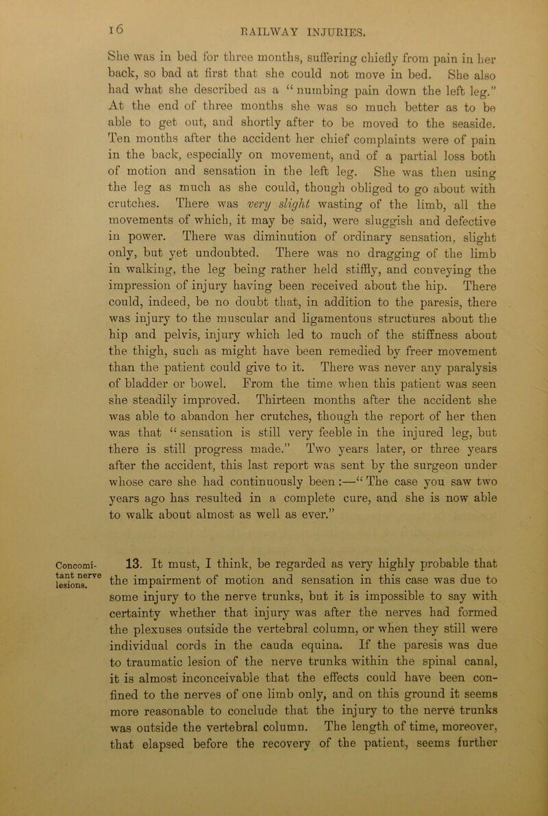 Concomi- tant nerve lesions. I 6 She was in bed for three months, suffering chiefly from pain in her back, so bad at first that she could not move in bed. She also had what she described as a “ numbing pain down the left leg.” At the end of three months she was so much better as to be able to get out, and shortly after to be moved to the seaside. Ten mouths after the accident her chief complaints were of pain in the back, especially on movement, and of a partial loss both of motion and sensation in the left leg. She was then using the leg as much as she could, though obliged to go about with crutches. There was very slight wasting of the limb, all the movements of which, it may be said, were sluggish and defective in power. There was diminution of ordinary sensation, slight only, but yet undoubted. There was no dragging of the limb in walking, the leg being rather held stiffly, and conveying the impression of injury having been received about the hip. There could, indeed, be no doubt that, in addition to the paresis, there was injury to the muscular and ligamentous structures about the hip and pelvis, injury which led to much of the stiffness about the thigh, such as might have been remedied by freer movement than the patient could give to it. There was never any paralysis of bladder or bowel. Prom the time when this patient was seen she steadily improved. Thirteen months after the accident she was able to abandon her crutches, though the report of her then was that “ sensation is still very feeble in the injured leg, but there is still progress made.” Two years later, or three years after the accident, this last report was sent by the surgeon under whose care she had continuously been :—“ The case you saw two years ago has resulted in a complete cure, and she is now able to walk about almost as well as ever.” 13. It must, I think, be regarded as very highly probable that the impairment of motion and sensation in this case was due to some injury to the nerve trunks, but it is impossible to say with certainty whether that injury was after the nerves had formed the plexuses outside the vertebral column, or when they still were individual cords in the cauda equina. If the paresis was due to traumatic lesion of the nerve trunks within the spinal canal, it is almost inconceivable that the effects could have been con- fined to the nerves of one limb only, and on this ground it seems more reasonable to conclude that the injury to the nerve trunks was outside the vertebral column. The length of time, moreover, that elapsed before the recovery of the patient, seems further
