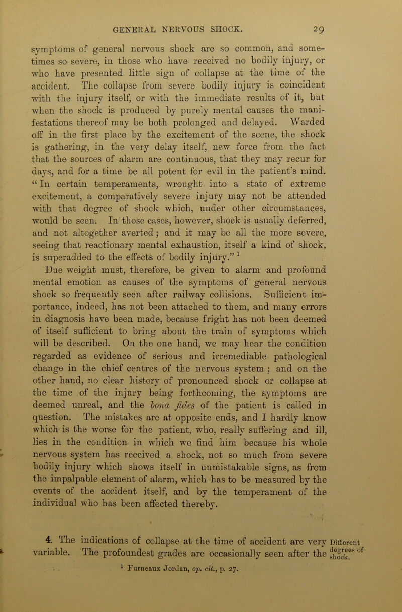 symptoms of general nervous shock are so common, and some- times so severe, in those who have received no bodily injury, or who have presented little sign of collapse at the time of the accident. The collapse from severe bodily injury is coincident with the injury itself, or with the immediate results of it, but when the shock is produced by purely mental causes the mani- festations thereof may be both prolonged and delayed. Warded off in the first place by the excitement of the scene, the shock is gathering, in the very delay itself, new force from the fact that the sources of alarm are continuous, that they may recur for days, and for a time be all potent for evil in the patient's mind. “ In certain temperaments, wrought into a state of extreme excitement, a comparatively severe injury may not be attended with that degree of shock which, under other circumstances, would be seen. In those cases, however, shock is usually deferred, and not altogether averted ; and it may be all the more severe, seeing that reactionary mental exhaustion, itself a kind of shock, is superadded to the effects of bodily injury.” 1 Due weight must, therefore, be given to alarm and profound mental emotion as causes of the symptoms of general nervous shock so frequently seen after railway collisions. Sufficient im- portance, indeed, has not been attached to them, and many errors in diagnosis have been made, because fright has not been deemed of itself sufficient to bring about the train of symptoms which will be described. On the one hand, we may hear the condition regarded as evidence of serious and irremediable pathological change in the chief centres of the nervous system ; and on the other hand, no clear history of pronounced shock or collapse at the time of the injury being forthcoming, the symptoms are deemed unreal, and the bona jldes of the patient is called in question. The mistakes are at opposite ends, and I hardly know which is the worse for the patient, who, really suffering and ill, lies in the condition in which we find him because his whole nervous system has received a shock, not so much from severe bodily injury which shows itself in unmistakable signs, as from the impalpable element of alarm, which has to be measured by the events of the accident itself, and by the temperament of the individual who has been affected therebv. 4. The indications of collapse at the time of accident are very Different variable. The profoundest grades are occasionally seen after the fhJck4 * 6* °f 1 Furneaux Jordan, op. cit., p. 27.