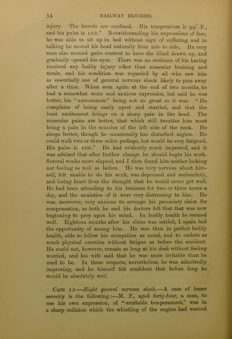 injury. The bowels are confined. His temperature is 990 F., and liis pulse is 102.” Notwithstanding his expressions of fear, he was able to sit up in bed without sign of suffering, and in talking he moved his head naturally from side to side. He very soon also seemed quite content to have the blind drawn up, and gradually opened his eyes. There was no evidence of his having received any bodily injury other than muscular bruising and strain, and his condition was regarded by all who saw him as essentially one of general nervous shock likely to pass away after a time. When seen again at the end of two months, he had a somewhat worn and anxious expression, but said he was better, his “nervousness” being not so great as it was. “He complains of being easily upset and startled, and that the least excitement brings on a sharp pain in the head. The muscular pains are better, that which still troubles him most being a pain in the muscles of the left side of the neck. He sleeps better, though he occasionally has disturbed nights. He could walk two or three miles perhaps, but would be very fatigued. His pulse is 100.” He had evidently much improved, and it was advised that after further change he should begin his work. Several weeks more elapsed, and I then found him neither looking nor feeling as well as before. He was very nervous about him- self, felt unable to do his work, was depressed and melancholy, and losing heart from the thought that he would never get well. He had been attending to his business for two or three hours a day, and the anxieties of it were very distressing to him. He was, moreover, very anxious to arrange his pecuniary claim for compensation, as both he and his doctors felt that that was now beginning to prey upon his mind. In bodily health he seemed well. Eighteen months after his claim was settled, I again had the opportunity of seeing him. He was then in perfect bodily health, able to follow his occupation as usual, and to endure as much physical exertion without fatigue as before the accident. He could not, however, remain as long at his desk without feeling worried, and his wife said that he was more irritable than he used to be. In these respects, nevertheless, he was admittedly improving, and he himself felt confident that before long he would be absolutelv well. •/ Case i 2.—Slight general nervous shock.—A case of lesser severity is the following:—M. F., aged forty-four, a man, to use his own expression, of “ excitable temperament,” was in a sharp collision which the whistling of the engine had warned