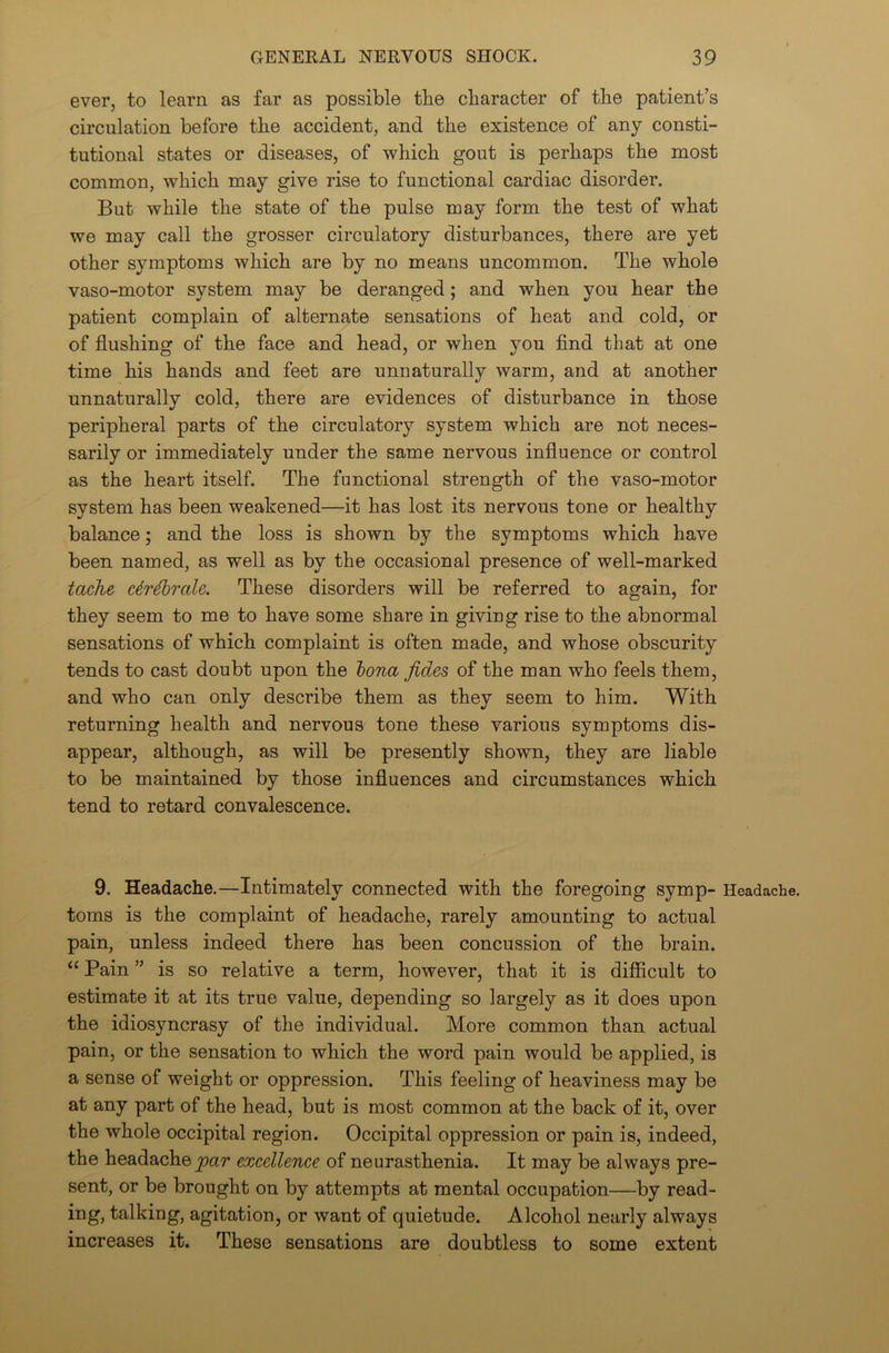 ever, to learn as far as possible the character of the patient’s circulation before the accident, and the existence of any consti- tutional states or diseases, of which gout is perhaps the most common, which may give rise to functional cardiac disorder. But while the state of the pulse may form the test of what we may call the grosser circulatory disturbances, there are yet other symptoms which are by no means uncommon. The whole vaso-motor system may be deranged; and when you hear the patient complain of alternate sensations of heat and cold, or of flushing of the face and head, or when you find that at one time his hands and feet are unnaturally warm, and at another unnaturally cold, there are evidences of disturbance in those peripheral parts of the circulatory system which are not neces- sarily or immediately under the same nervous influence or control as the heart itself. The functional strength of the vaso-motor system has been weakened—it has lost its nervous tone or healthy balance; and the loss is shown by the symptoms which have been named, as well as by the occasional presence of well-marked tache cdrdbrale. These disorders will be referred to again, for they seem to me to have some share in giving rise to the abnormal sensations of which complaint is often made, and whose obscurity tends to cast doubt upon the bona fides of the man who feels them, and who can only describe them as they seem to him. With returning health and nervous tone these various symptoms dis- appear, although, as will be presently shown, they are liable to be maintained by those influences and circumstances which tend to retard convalescence. 9. Headache.—Intimately connected with the foregoing symp- Headache, toms is the complaint of headache, rarely amounting to actual pain, unless indeed there has been concussion of the brain. “ Pain ” is so relative a term, however, that it is difficult to estimate it at its true value, depending so largely as it does upon the idiosyncrasy of the individual. More common than actual pain, or the sensation to which the word pain would be applied, is a sense of weight or oppression. This feeling of heaviness may be at any part of the head, but is most common at the back of it, over the whole occipital region. Occipital oppression or pain is, indeed, the headache par excellence of neurasthenia. It may be always pre- sent, or be brought on by attempts at mental occupation—by read- ing, talking, agitation, or want of quietude. Alcohol nearly always increases it. These sensations are doubtless to some extent