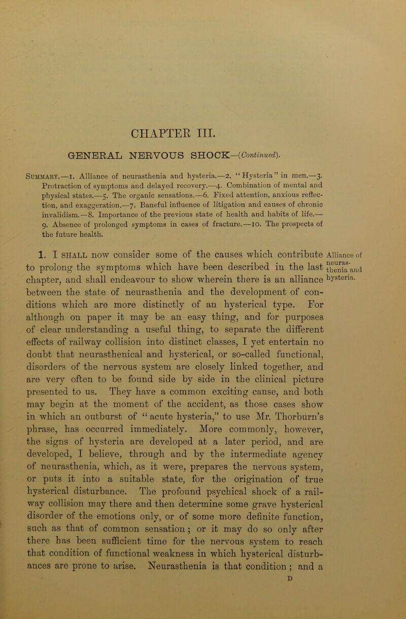 CHAPTER III. GENERAL NERVOUS SHOCK-fCoirfinxrf). Summary.—I. Alliance of neurasthenia and hysteria.—2. “Hysteria” in men.—3. Protraction of symptoms and delayed recovery.—4. Combination of mental and physical states.—5. The organic sensations.—6. Fixed attention, anxious reflec- tion, and exaggeration.—7. Baneful influence of litigation and causes of chronic invalidism.—8. Importance of the previous state of health and habits of life.— 9. Absence of prolonged symptoms in cases of fracture.—10. The prospects of the future health. 1. I SHALL now consider some of the causes which contribute Alliance of to prolong the symptoms which have been described in the last thenia and chapter, and shall endeavour to show wherein there is an alliance hystena- between the state of neurasthenia and the development of con- ditions which are more distinctly of an hysterical type. For although on paper it may be an easy thing, and for purposes of clear understanding a useful thing, to separate the different effects of railway collision into distinct classes, I yet entertain no doubt that neurasthenical and hysterical, or so-called functional, disorders of the nervous system are closely linked together, and are very often to be found side by side in the clinical picture presented to us. They have a common exciting cause, and both may begin at the moment of the accident, as those cases show in which an outburst of “ acute hysteria,” to use Mr. Thorburn’s phrase, has occurred immediately. More commonly, however, the signs of hysteria are developed at a later period, and are developed, I believe, through and by the intermediate agency of neurasthenia, which, as it were, prepares the nervous system, or puts it into a suitable state, for the origination of true hysterical disturbance. The profound psychical shock of a rail- way collision may there and then determine some grave hysterical disorder of the emotions only, or of some more definite function, such as that of common sensation ; or it may do so only after there has been sufficient time for the nervous system to reach that condition of functional weakness in which hysterical disturb- ances are prone to arise. Neurasthenia is that condition ; and a D